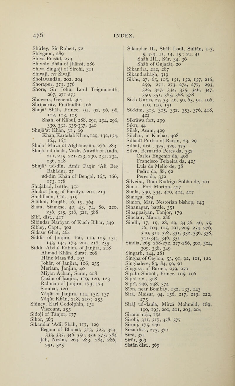 Shirley, Sir Robert, 72 Shivgaon, 289 Shiva Prasad, 239 Shivrav Bhau of Jhansi, 286 Shiva Singhji of Sirohi, 311 ShivajI, see Sivaji Sholavandan, 202, 204 Shorapur, 371, 376 Shore, Sir John, Lord Teignmouth, 267, 271-273 Showers, General, 364 Shripatrav, Pratinidhi, 166 Shuja‘ Shah, Prince, 91, 92, 96, 98, 102, 103, 105 Shah, of Kabul, 288, 291, 294, 296, 330, 33L 335-337, 34° Shuja£at Khan, 31 ; 69 Khan, Kartalab Khan, 129, 132,134, 164, 165 Shuja‘ Mirza of Afghanistan, 276, 283 Shuja‘ ud-daula, Vazlr, Nawab of Audh, 211, 215, 221-223, 23°> 231, 234, 236, 248 Shuja‘ ud-din, Amir Faqir ‘All Beg Bahadur, 27 ud-din Ivhan of Bengal, 165, 166, 173, 178 Shujabad, battle, 350 Shukot Jang of Purniya, 200, 213 Shuldham, Col., 319 Sialkot, Panjab, 16, 19, 364 Siam, Siamese, 40, 43, 74, 80, 220, 256, 315, 316, 321, 388 Sibi, dist., 417 Sibindar Narayan of Kuch-Bihar, 349 Sibley, Capt., 302 Sidasir Ghat, 264 Siddis of Janjira, 106, 119, I2q, 131, 133, 144, 173, 201, 218, 255 Siddi ‘Abdul Rahim, of Janjira, 218 Ahmad Khan, Surat, 208 Hafiz Masa‘ud, 193 Johar, of Janjira, 106, 255 Meriam, Janjira, 40 Miyan Achan, Surat, 208 Qasim of Janjira, 119, 120, 123 Rahman of Janjira, 173, 174 Sambal, 120 Yaqut of Janjira, 114, 132, 137 Yaqut Khan, 218, 219 ; 255 Sidney, Earl Godolphin, 151 Viscount, 255 Sidoji of Tanjor, 177 Sihor, 363 Sikandar ‘Adil Shah, 117, 129 Begam of Bhopal, 313, 323, 329, 333, 335, 346, 35°, 359, 375, 384 Jah, Nizam, 264, 283, 284, 286, 291, 325 Sikandar II., Shah Lodi, Sultan, 1-3, 5, 7-9, 11, 14, 15; 21, 41 Shah III., Sur, 34, 36 Shah of Gujarat, 20 Sikandra, 212, 287 Sikandrabagh, 319 Sikhs, 27, 65, 105, 151, 152, 157, 216, 259, 271, 273, 274, 277, 293, 322, 327, 334, 335, 346, 347, 350, 35L 365, 368, 378 Sikh Gurus, 27, 33, 46, 50, 65, 91, 106, no, 119, 151 Sikkim, 303, 305, 332, 353, 376, 418, 422 Sikrawa fort, 299 Sikri, 44 Silak, Asam, 429 Silchar, in Kachar, 408 Silhadi Purbia of Raisin, 23, 29 Silhat, dist., 325, 329, 375 Silva, Bernardo Peres da, 332 Carlos Eugenio da, 406 Francisco Teixeira da, 425 Luiz de Mello de, 38 Pedro da, 88, 92 Peres da, 332 Silveira, Dom Rodrigo Sobho de, 101 Sima—Fort Morton, 427 Simla, 390, 394, 400, 404, 407 Simoga, 264 Simon, Mar, Nestorian bishop, 143 Sinanagar, battle, 351 Sinappaiyan, Tanjor, 179 Sinclair, Major, 286 Sindh, 17, 19, 28, 29, 34-36, 46, 55, 56, 104, 105, 191, 205, 254, 276, 300, 314, 328, 331, 332, 336, 338, 341-344, 346, 351 Sindia, 265, 268-272, 277-286, 300, 304, 309, 338, 349 Singarh, 144, 281 Singha of Ceylon, 53, 91, 92, 101, 122 Singhalese, 83, 84, 90, 91 Singussa of Burma, 239, 250 Sipahr Shikoh, Prince, 105, 106 Sipra riv., 308 Sipri, 246, 248, 374 Sion, near Bombay, 132, 133, 143 Sira, Maisur, 94, 156, 217, 219, 222, 275 Siraj ud-daula, Mirza Mahmud, 189, 190, 195, 200, 201, 203, 204 Sirmur raja, 152 Sirohi, 311, 317, 358, 377 Sironj, 175, 246 Sirsa dist., 273, 370 Sirsi, 371 Sirur, 399 Sistan dist., 369