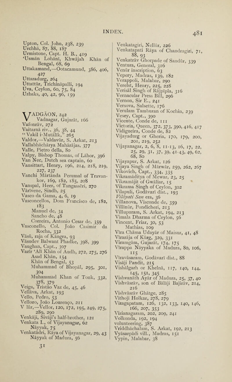 Upton, Col. John, 238, 239 Urchha, 87, 88, 187 Urmistone, Capt. H. B., 419 ‘Usman LohanI, Khwajah Khan of Bengal, 68, 69 Uttakamand,—Ootacamund, 386, 406, 427 Uttaradurg, 264 Uttattur, Trichinapalli, 194 Uva, Ceylon, 60, 75, 84 Uzbaks, 40, 42, 96, 159 VADGAON, 242 Vadnagar, Gujarat, 166 Vafonrav, 272 Vaitarna riv., 36, 38, 44 “Vakil i-Mutallk,” 265 Valdor,—Valdavur, S. Arkat, 213 Vallabhacharya Maharajas, 377 Valle, Pietro della, 80 Valpy, Bishop Thomas, of Lahor, 396 Van Nec, Dutch sea captain, 60 Vansittart, Henry, 196, 214, 218, 219, 227, 237 Vanchi Martanda Perumal of Travan- kor, 169, 182, 185, 208 Vanspal, Heer, of Tangasseri, 270 Varlvene, Sindh, 25 Vasco da Gama, 4, 6, 19 Vasconcellos, Dorn Francisco de, 182, 183 Manuel de, 34 Sancho de, 48 Correira, Antonio Cesar de, 359 Vasconello, Col. Joao Casimir da Rocha, 332 Vasu, raja of Kangra, 93 Vasudev Balwant Phadke, 398, 399 Vaughan, Capt., 307 Vazlr ‘All Khan of Audh, 272, 275, 276 Asad Khan, 154 Khan of Bengal, 53 Muhammad of Bhopal, 295, 301, 304 Muhammad Khan of Tonk, 332, 378, 379 Veiga, Tristao Vaz de, 45, 46 Vellava, Arkat, 193 Velio, Pedro, 53 Vellozo, Joao Lourem^o, 211 V lur,—Vellor, 120, 172, 195, 249, 275, 289, 290 Venkaji, Sivaji’s half-brother, 121 Venkata I., of Vij ay an agar, 62 Nayyak, 75 Venkatadri, Raya of Vijayanagar, 29, 43 Nayyak of Madura, 56 31 Venkatagiri, Nellur, 226 \ enkatapati Raya of Chandragiri, 71, 88, 93 Venkatrav Ghorpade of Sandur, 339 Ventura, General, 316 Veniir inscription, 63 Vepery, Madras, 139, 182 Verappoli, Malabar, 290 Verelst, Henry, 225, 228 Verisal Singh of Rajplpla, 316 Vernacular Press Bill, 296 Vernon, Sir E., 241 Versova, Salsette, 176 Verulam Tamburan of Kochin, 239 Vesey, Capt., 390 Vicente, Conde de, 111 Victoria, Queen, 372, 373, 390, 416, 417 Vidigueira, Conde de, 82 Vijayadurg or Gheria, 170, 179, 200, 201, 219, 252 Vijayanagar, 2, 6, 8, 11-13, 16, 17, 22, 25> 29, 31, 37, 39, 41.43, 49, 62, 68, 80 Vijayapur, S. Arkat, 126 Vijaya Singh of Marwar, 259, 262, 267 Vikovich, Capt., 334, 335 ~ Vikramaditya of Mewar, 23, 25 Vikramajit of Gwaliar, 15 Vikrama Singh of Ceylon, 302 Vilapuli, Godavari dist., 193 Vildyati San era, 36 Villanova, Visconde de, 359 Villlnur, Pondicheri, 213 Villupuram, S. Arkat, 194, 213 Vimala Dharma of Ceylon, 56 Vincent, Friar, 30, 53 Mathias, 109 Vlra Chama Udayar of Maisur, 41, 48 Vlraraja of Kiirg, 329, 331 Viramgam, Gujarat, 174, 175 Virappa Nayyaka of Madura, 80, 106, 115 Vlravasaram, Godavari dist., 88 Visaji Pandit, 215 Vishalgarh or Khelna, 117, 140, 144, 145, I5U 345 Vishvanath Ayar of Madura, 25, 37, 40 Vishvasrav, son of Balaji Bajirav, 214, 216 Vishvasrav Ghatge, 285 Vithoji Holkar, 278, 279 Vizagapatam, 126, 132, 133, 140, 146, 166, 207, 353 Vizianagaram, 202, 209, 241 Volkonda, 192, 194 volunteering, 387 Vriddhachalam, S. Arkat, 192, 213 Vyasarpadi vill., Madras, 151 Vypin, Malabar, 38