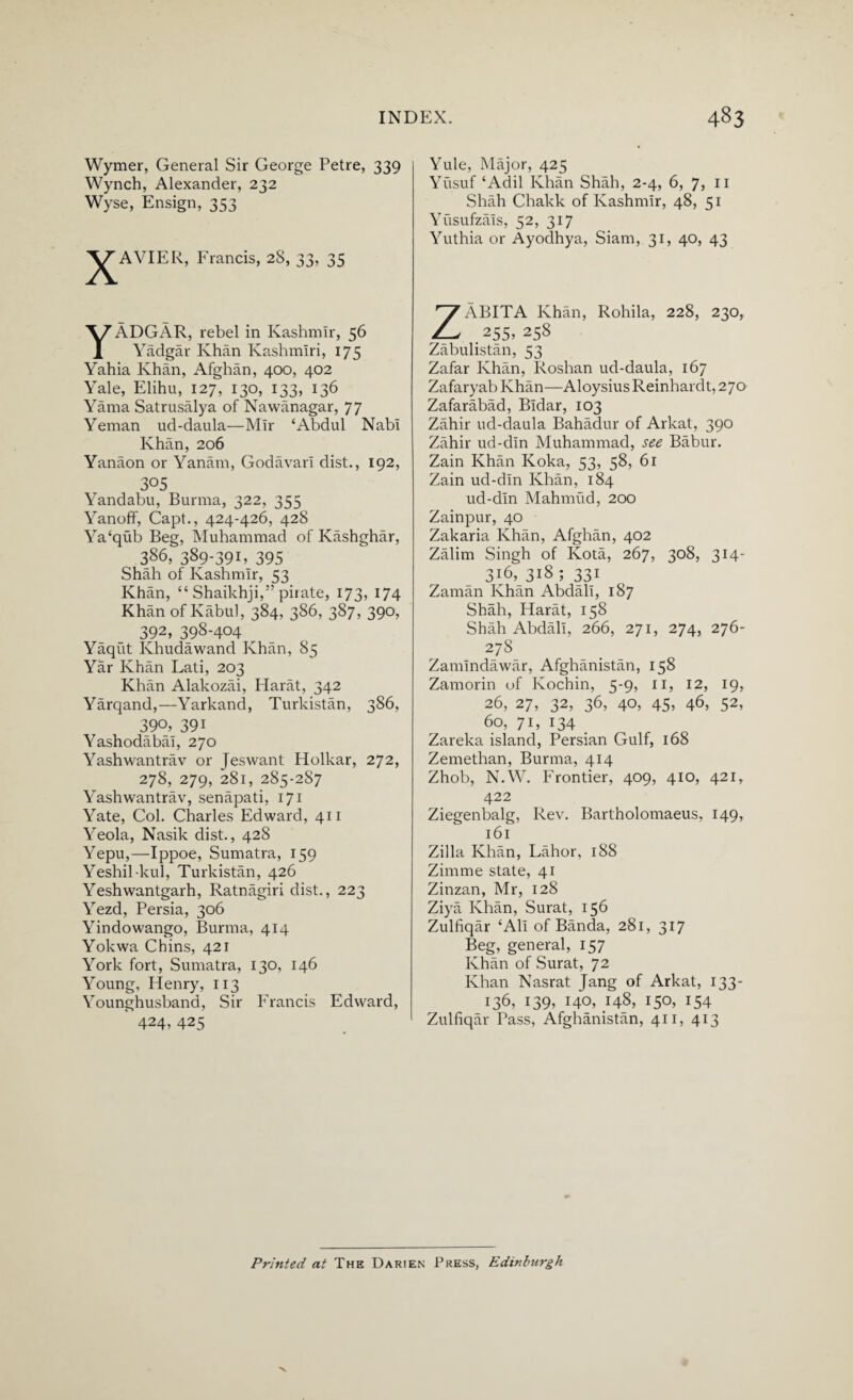 Wymer, General Sir George Petre, 339 Wynch, Alexander, 232 Wyse, Ensign, 353 JAVIER, Francis, 28, 33, 35 YADGAR, rebel in Kashmir, 56 Yadgar Khan Kashmiri, 175 Yahia Khan, Afghan, 400, 402 Yale, Elihu, 127, 130, 133, 136 Yama Satrusalya of Nawanagar, 77 Yeman ud-daula—Mir ‘Abdul Nabi Khan, 206 Yanaon or Yanam, Godavari dist., 192, 305 Yandabu, Burma, 322, 355 Yanoff, Capt., 424-426, 428 Ya‘qub Beg, Muhammad of Kashghar, 386, 389-39K 395 Shah of Kashmir, 53 Khan, “ Shaikhji,” pirate, 173, 174 Khan of Kabul, 384, 386, 387, 390, 392, 398-404 Yaqut Ivhudawand Khan, 85 Yar Khan Lati, 203 Khan Alakozai, Harat, 342 Yarqand,—Yarkand, Turkistan, 386, 390, 391 Yashodabal, 270 Yashwantrav or Jeswant Holkar, 272, 278, 279, 281, 285-2S7 Yashwantrav, senapati, 171 Yate, Col. Charles Edward, 411 Yeola, Nasik dist., 428 Yepu,—Ippoe, Sumatra, 159 Yeshil kul, Turkistan, 426 Yeshwantgarh, Ratnagiri dist., 223 Yezd, Persia, 306 Yindowango, Burma, 414 Yokwa Chins, 421 York fort, Sumatra, 130, 146 Young, Henry, 113 Younghusband, Sir Francis Edward, 424, 425 Yule, Major, 425 Yusuf ‘Adil Khan Shah, 2-4, 6, 7, 11 Shah Chakk of Kashmir, 48, 51 Yusufzals, 52, 317 Yuthia or Ayodhya, Siam, 31, 40, 43 ZABITA Khan, Rohila, 228, 230, .255,258 Zabulistan, 53 Zafar Khan, Roshan ud-daula, 167 Zafaryab Khan—Aloysius Reinhardt, 270 Zafarabad, Bldar, 103 Zahir ud-daula Bahadur of Arkat, 390 Zahir ud-din Muhammad, see Babur. Zain Khan Koka, 53, 58, 61 Zain ud-din Khan, 184 ud-din Mahmud, 200 Zainpur, 40 Zakaria Khan, Afghan, 402 Zalim Singh of Kota, 267, 308, 314- 3j6, 318 ; 331 Zaman Khan Abdall, 187 Shah, Harat, 158 Shah Abdall, 266, 271, 274, 276- 278 Zamlndawar, Afghanistan, 158 Zamorin of Kochin, 5-9, 11, 12, 19, 26, 27, 32, 36, 40, 45, 46, 52, 60, 71, 134 Zareka island, Persian Gulf, 168 Zemethan, Burma, 414 Zhob, N.W. Frontier, 409, 410, 421, 422 Ziegenbalg, Rev. Bartholomaeus, 149, 161 Zilla Khan, Lahor, 188 Zimme state, 41 Zinzan, Mr, 128 Ziya Khan, Surat, 156 Zulfiqar ‘All of Banda, 281, 317 Beg, general, 157 Khan of Surat, 72 Khan Nasrat Jang of Arkat, 133- 136, 139, 140, 148, 150, 154 Zulfiqar Pass, Afghanistan, 411, 413 Printed at The Darien Press, Edinburgh