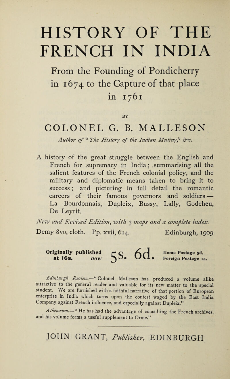 HISTORY OF THE FRENCH IN INDIA From the Founding of Pondicherry in 1674 to the Capture of that place in 1761 BY COLONEL G. B. MALLESON Author of “ The History of the Indian Mutiny f &pc. A history of the great struggle between the English and French for supremacy in India; summarising all the salient features of the French colonial policy, and the military and diplomatic means taken to bring it to success; and picturing in full detail the romantic careers of their famous governors and soldiers — La Bourdonnais, Dupleix, Bussy, Lally, Godeheu, De Leyrit. New and Revised Edition, with 3 maps and a complete index. Demy 8vo, cloth. Pp. xvii, 614. Edinburgh, 1909 Originally published H n A rj Home Postage 5d. at 16S« now 1^* LJvJ.* Foreign Postage is. Edinburgh Review.—“ Colonel Malleson has produced a volume alike attractive to the general reader and valuable for its new matter to the special student. We are furnished with a faithful narrative of that portion of European enterprise in India which turns upon the contest waged by the East India Company against French influence, and especially against Dupleix.” Athenczum.—“ He has had the advantage of consulting the French archives, and his volume forms a useful supplement to Orme.”