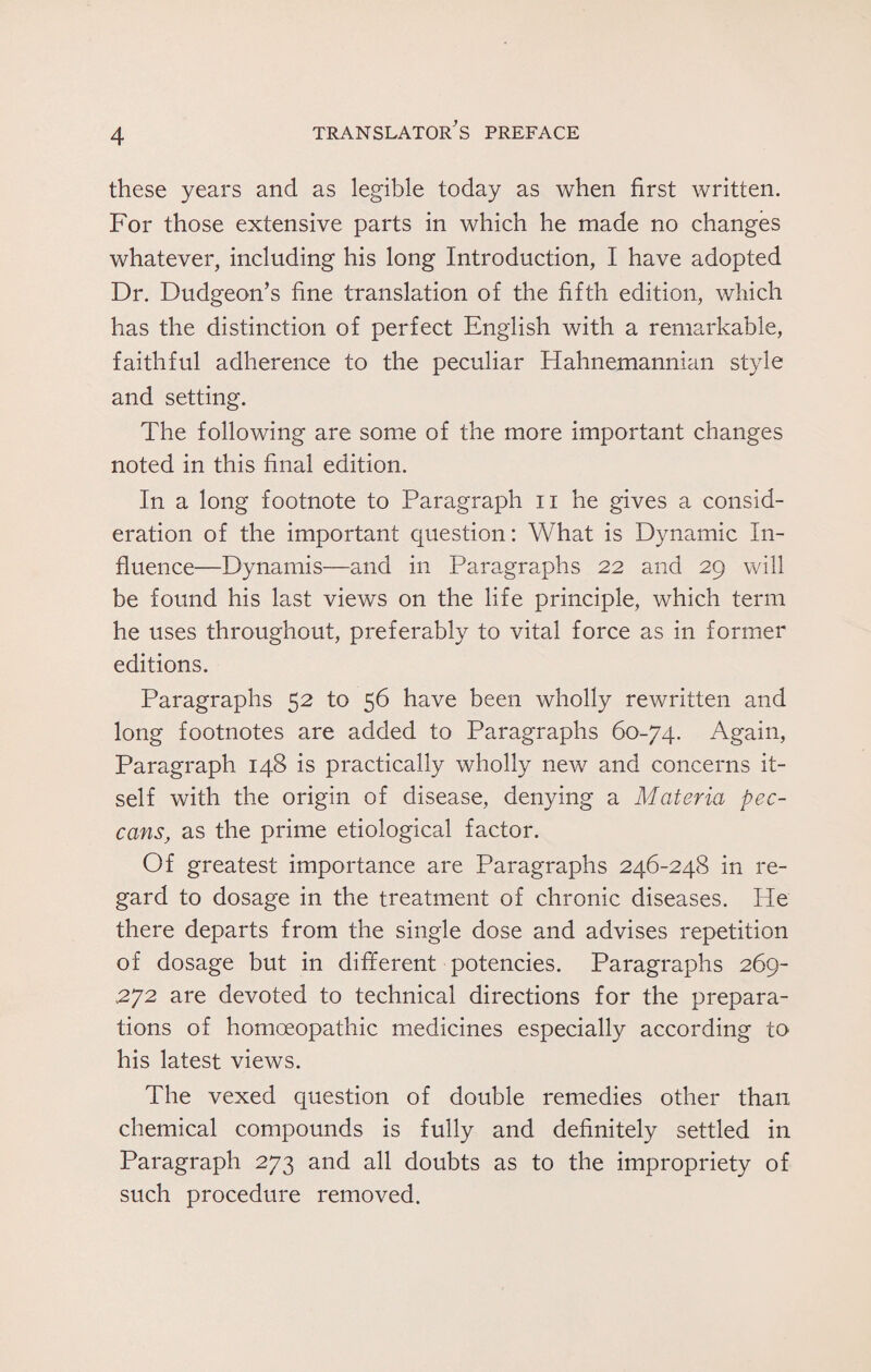 these years and as legible today as when first written. For those extensive parts in which he made no changes whatever, including his long Introduction, I have adopted Dr. Dudgeon’s fine translation of the fifth edition, which has the distinction of perfect English with a remarkable, faithful adherence to the peculiar Hahnemannian style and setting. The following are some of the more important changes noted in this final edition. In a long footnote to Paragraph n he gives a consid¬ eration of the important question: What is Dynamic In¬ fluence—Dynamis—and in Paragraphs 22 and 29 will be found his last views on the life principle, which term he uses throughout, preferably to vital force as in former editions. Paragraphs 52 to 56 have been wholly rewritten and long footnotes are added to Paragraphs 60-74. Again, Paragraph 148 is practically wholly new and concerns it¬ self with the origin of disease, denying a Materia pec- cansas the prime etiological factor. Of greatest importance are Paragraphs 246-248 in re¬ gard to dosage in the treatment of chronic diseases. He there departs from the single dose and advises repetition of dosage but in different potencies. Paragraphs 269- 272 are devoted to technical directions for the prepara¬ tions of homoeopathic medicines especially according to his latest views. The vexed question of double remedies other than chemical compounds is fully and definitely settled in Paragraph 273 and all doubts as to the impropriety of such procedure removed.