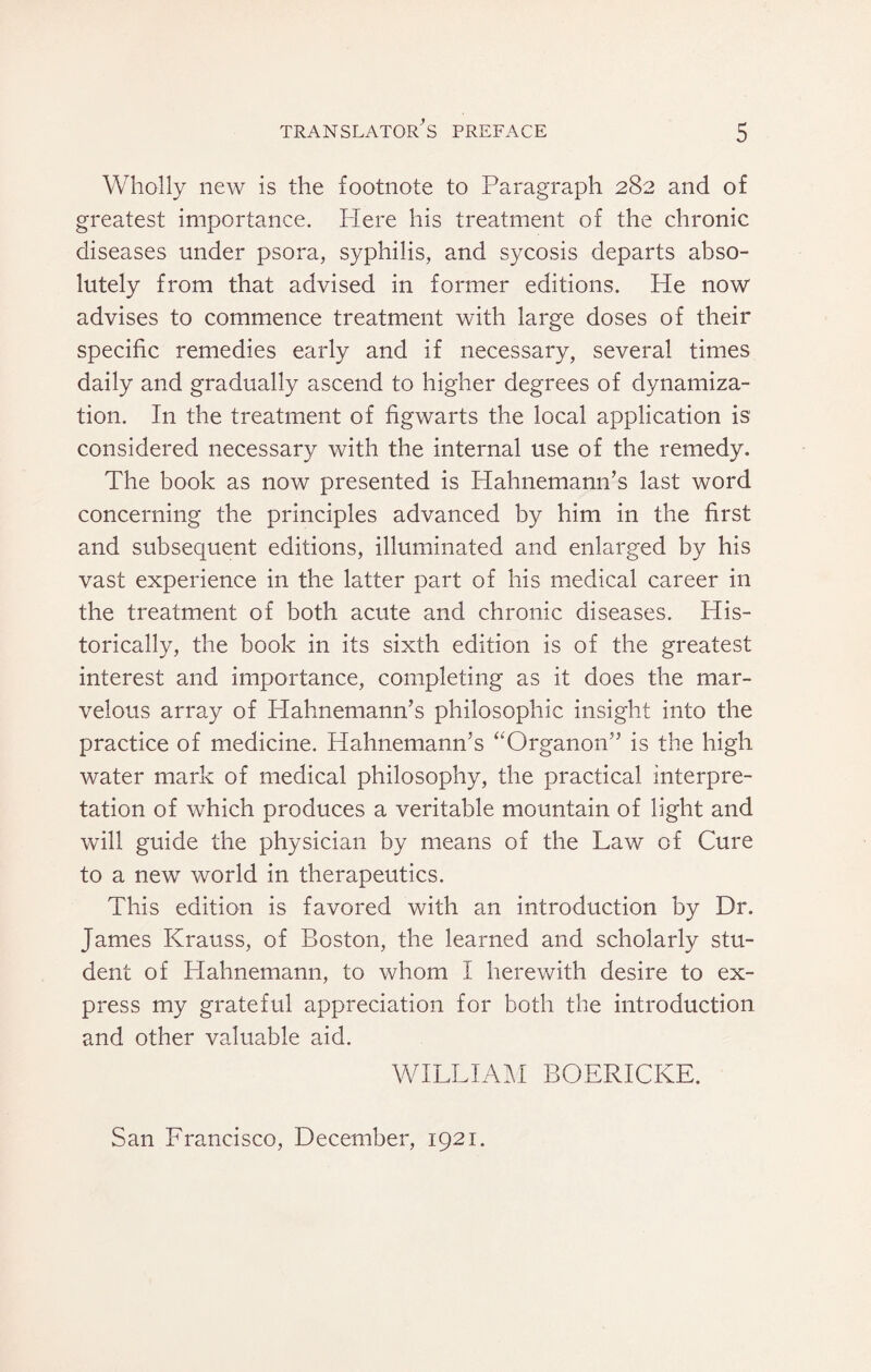 Wholly new is the footnote to Paragraph 282 and of greatest importance. Here his treatment of the chronic diseases under psora, syphilis, and sycosis departs abso¬ lutely from that advised in former editions. He now advises to commence treatment with large doses of their specific remedies early and if necessary, several times daily and gradually ascend to higher degrees of dynamiza- tion. In the treatment of figwarts the local application is considered necessary with the internal use of the remedy. The book as now presented is Hahnemann’s last word concerning the principles advanced by him in the first and subsequent editions, illuminated and enlarged by his vast experience in the latter part of his medical career in the treatment of both acute and chronic diseases. His¬ torically, the book in its sixth edition is of the greatest interest and importance, completing as it does the mar¬ velous array of Hahnemann’s philosophic insight into the practice of medicine. Hahnemann’s “Organon” is the high water mark of medical philosophy, the practical interpre¬ tation of which produces a veritable mountain of light and vcill guide the physician by means of the Law of Cure to a new world in therapeutics. This edition is favored with an introduction by Dr. James Krauss, of Boston, the learned and scholarly stu¬ dent of Hahnemann, to whom I herewith desire to ex¬ press my grateful appreciation for both the introduction and other valuable aid. WILLIAM BOERICKE. San Francisco, December, 1921.