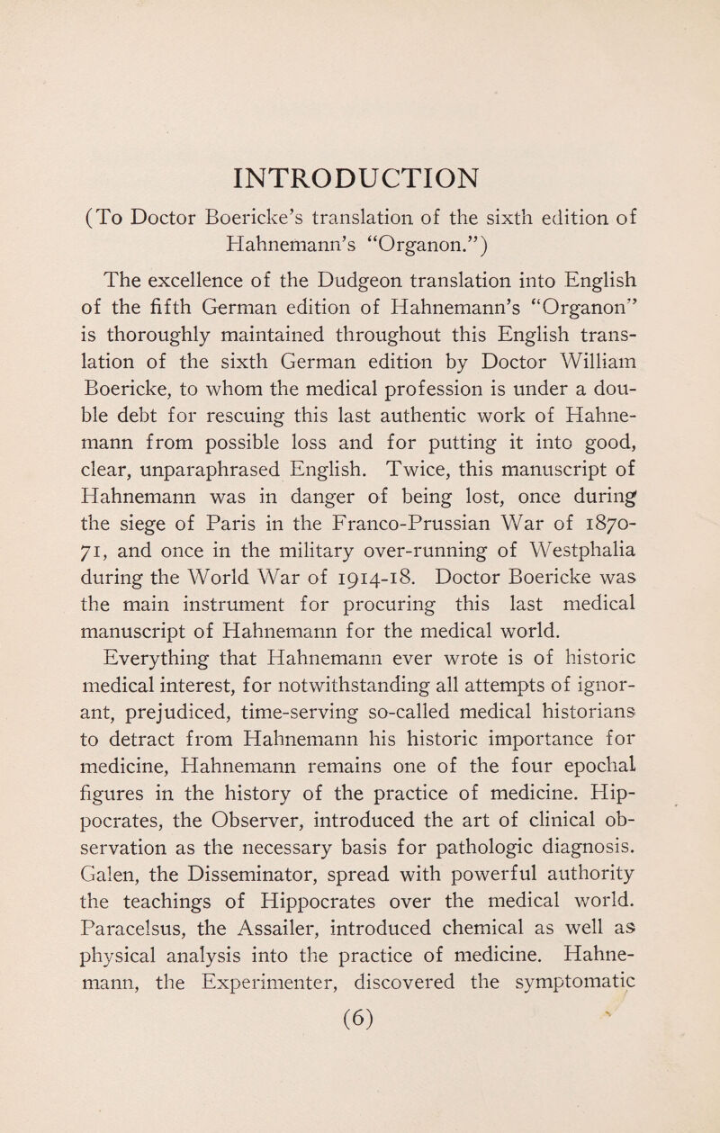 INTRODUCTION (To Doctor Boericke’s translation of the sixth edition of Hahnemann’s “Organon.”) The excellence of the Dudgeon translation into English of the fifth German edition of Hahnemann’s “Organon” is thoroughly maintained throughout this English trans¬ lation of the sixth German edition by Doctor William Boericke, to whom the medical profession is under a dou¬ ble debt for rescuing this last authentic work of Hahne¬ mann from possible loss and for putting it into good, clear, unparaphrased English. Twice, this manuscript of Hahnemann was in danger of being lost, once during the siege of Paris in the Franco-Prussian War of 1870- 71, and once in the military over-running of Westphalia during the World War of 1914-18. Doctor Boericke was the main instrument for procuring this last medical manuscript of Hahnemann for the medical world. Everything that Hahnemann ever wrote is of historic medical interest, for notwithstanding all attempts of ignor¬ ant, prejudiced, time-serving so-called medical historians to detract from Hahnemann his historic importance for medicine, Hahnemann remains one of the four epochal figures in the history of the practice of medicine. Hip¬ pocrates, the Observer, introduced the art of clinical ob¬ servation as the necessary basis for pathologic diagnosis. Galen, the Disseminator, spread with powerful authority the teachings of Hippocrates over the medical world. Paracelsus, the Assailer, introduced chemical as well as physical analysis into the practice of medicine. Hahne¬ mann, the Experimenter, discovered the symptomatic