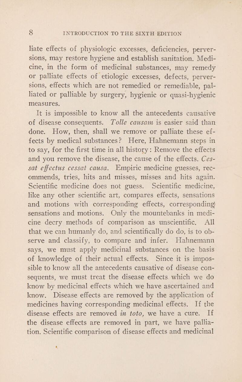 liate effects of physiologic excesses, deficiencies, perver¬ sions, may restore hygiene and establish sanitation. Medi¬ cine, in the form of medicinal substances, may remedy or palliate effects of etiologic excesses, defects, perver¬ sions, effects which are not remedied or remediable, pal¬ liated or palliable by surgery, hygienic or quasi-hygienic measures. It is impossible to know all the antecedents causative of disease consequents. Tolle causam is easier said than done. How, then, shall we remove or palliate these ef¬ fects by medical substances? Here, Hahnemann steps in to say, for the first time in all history: Remove the effects and you remove the disease, the cause of the effects. Ces- sat effectus cessat causa. Empiric medicine guesses, rec¬ ommends, tries, hits and misses, misses and hits again. Scientific medicine does not guess. Scientific medicine, like any other scientific art, compares effects, sensations and motions with corresponding effects, corresponding) sensations and motions. Only the mountebanks in medi¬ cine decry methods of comparison as unscientific. All that we can humanly do, and scientifically do do, is to ob¬ serve and classify, to compare and infer. Hahnemann says, we must apply medicinal substances on the basis of knowledge of their actual effects. Since it is impos¬ sible to know all the antecedents causative of disease con¬ sequents, we must treat the disease effects, which we do know by medicinal effects which we have ascertained and know. Disease effects are removed by the application of medicines having corresponding medicinal effects. If the disease effects are removed in to to, we have a cure. If the disease effects are removed in part, we have pallia¬ tion. Scientific comparison of disease effects and medicinal