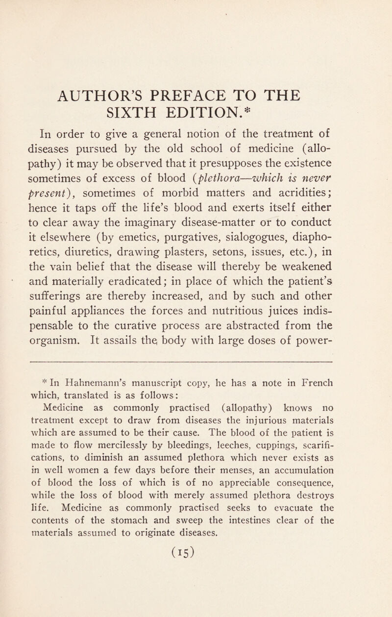 AUTHOR’S PREFACE TO THE SIXTH EDITION.* In order to give a general notion of the treatment of diseases pursued by the old school of medicine (allo¬ pathy) it may be observed that it presupposes the existence sometimes of excess of blood (plethora—which is never present), sometimes of morbid matters and acridities; hence it taps off the life’s blood and exerts itself either to clear away the imaginary disease-matter or to conduct it elsewhere (by emetics, purgatives, sialogogues, diapho¬ retics, diuretics, drawing plasters, setons, issues, etc.), in the vain belief that the disease will thereby be weakened and materially eradicated; in place of which the patient’s sufferings are thereby increased, and by such and other painful appliances the forces and nutritious juices indis¬ pensable to the curative process are abstracted from the organism. It assails the body with large doses of power- * In Hahnemann’s manuscript copy, he has a note in French which, translated is as follows: Medicine as commonly practised (allopathy) knows no treatment except to draw from diseases the injurious materials which are assumed to be their cause. The blood of the patient is made to flow mercilessly by bleedings, leeches, cuppings, scarifi¬ cations, to diminish an assumed plethora which never exists as in well women a few days before their menses, an accumulation of blood the loss of which is of no appreciable consequence, while the loss of blood with merely assumed plethora destroys life. Medicine as commonly practised seeks to evacuate the contents of the stomach and sweep the intestines clear of the materials assumed to originate diseases. ds)