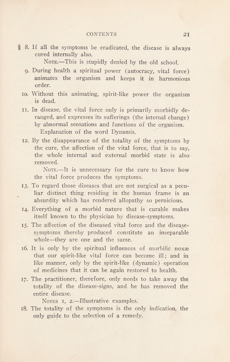 § 8. If all the symptoms be eradicated, the disease is always cured internally also. Note.—This is stupidly denied by the old school. 9. During health a spiritual power (autocracy, vital force) animates the organism and keeps it in harmonious order. 10. Without this animating, spirit-like power the organism is dead. 11. In disease, the vital force only is primarily morbidly de¬ ranged, and expresses its sufferings (the internal change) by abnormal sensations and functions of the organism. Explanation of the word Dynamis. 12. By the disappearance of the totality of the symptoms by the cure, the affection of the vital force, that is to say, the whole internal and external morbid state is also removed. Note.—It is unnecessary for the cure to know how the vital force produces the symptoms. 13. To regard those diseases that are not surgical as a pecu¬ liar distinct thing residing in the human frame is an absurdity which has rendered allopathy so pernicious. 14. Everything of a morbid nature that is curable makes itself known to the physician by disease-symptoms. 15. The affection of the diseased vital force and the disease- symptoms thereby produced constitute an inseparable whole—they are one and the same. 16. It is only by the spiritual influences of morbific noxse that our spirit-like vital force can become ill; and in like manner, only by the spirit-like (dynamic) operation of medicines that it can be again restored to health. 17. The practitioner, therefore, only needs to take away the totality of the disease-signs, and he has removed the entire disease. Notes i, 2.—Illustrative examples. 18. The totality of the symptoms is the only indication, the only guide to the selection of a remedy.