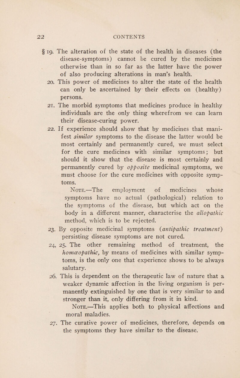 § 19. The alteration of the state of the health in diseases (the disease-symptoms) cannot be cured by the medicines otherwise than in so far as the latter have the power of also producing alterations in man’s health. 20. This power of medicines to alter the state of the health can only be ascertained by their effects on (healthy) persons. 21. The morbid symptoms that medicines produce in healthy individuals are the only thing wherefrom we can learn their disease-curing power. 22. If experience should show that by medicines that mani¬ fest similar symptoms to the disease the latter would be most certainly and permanently cured, we must select for the cure medicines with similar symptoms; but should it show that the disease is most certainly and permanently cured by opposite medicinal symptoms, we must choose for the cure medicines with opposite symp¬ toms. Note.—The employment of medicines whose symptoms have no actual (pathological) relation to the symptoms of the disease, but which act on the body in a different manner, characterise the allopathic method, which is to be rejected. 23. By opposite medicinal symptoms (antipathic treatment) persisting disease symptoms are not cured. 24. 25. The other remaining method of treatment, the homoeopathic, by means of medicines with similar symp¬ toms, is the only one that experience shows to be always salutary. 26. This is dependent on the therapeutic law of nature that a weaker dynamic affection in the living organism is per¬ manently extinguished by one that is very similar to and stronger than it, only differing from it in kind. Note.—This applies both to physical affections and moral maladies. 27. The curative power of medicines, therefore, depends on the symptoms they have similar to the disease.