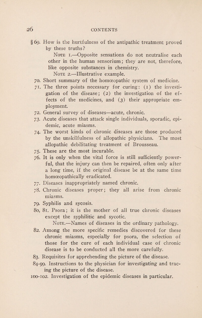 §69. How is the hurtfulness of the antipathic treatment proved by these truths? Note i.—Opposite sensations do not neutralise each other in the human sensorium; they are not, therefore, like opposite substances in chemistry. Note 2.—Illustrative example. 70. Short summary of the homoeopathic system of medicine. 71. The three points necessary for curing: (1) the investi¬ gation of the disease; (2) the investigation of the ef¬ fects of the medicines, and (3) their appropriate em¬ ployment. 72. General survey of diseases—acute, chronic. 73. Acute diseases that attack single individuals, sporadic, epi¬ demic, acute miasms. 74. The worst kinds of chronic diseases are those produced by the unskilfulness of allopathic physicians. The most allopathic debilitating treatment of Brousseau. 75. These are the most incurable. 76. It is only when the vital force is still sufficiently power¬ ful, that the injury can then be repaired, often only after a long time, if the original disease be at the same time homoeopathically eradicated. 77. Diseases inappropriately named chronic. 78. Chronic diseases proper; they all arise from chronic miasms. 79. Syphilis and sycosis. 80. 81. Psora; it is the mother of all true chronic diseases except the syphilitic and sycotic. Note.—Names of diseases in the ordinary pathology. 82. Among the more specific remedies discovered for these chronic miasms, especially for psora, the selection of those for the cure of each individual case of chronic disease is to be conducted all the more carefully. 83. Requisites for apprehending the picture of the disease. 84-99. Instructions to the physician for investigating and trac¬ ing the picture of the disease. 100-102. Investigation of the epidemic diseases in particular.