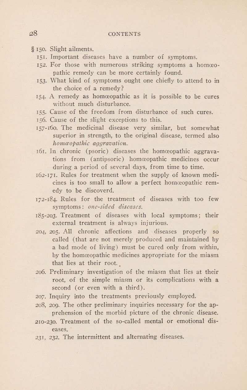 § 150. Slight ailments. 151. Important diseases have a number of symptoms. 152. For those with numerous striking symptoms a homoeo¬ pathic remedy can be more certainly found. 153- What kind of symptoms ought one chiefly to attend to in the choice of a remedy? 154. A remedy as homoeopathic as it is possible to be cures without much disturbance. 155. Cause of the freedom from disturbance of such cures. 156. Cause of the slight exceptions to this. 157-160. The medicinal disease very similar, but somewhat superior in strength, to the original disease, termed also h 0 m oe op at hie aggrava ti 0 n. 161. I11 chronic (psoric) diseases the homoeopathic aggrava¬ tions from (antipsoric) homoeopathic medicines occur during a period of several days, from time to time. 162-171. Rules for treatment when the supply of known medi¬ cines is too small to allow a perfect homoeopathic rem¬ edy to be discoverd. 172-184. Rules for the treatment of diseases with too few symptoms: one-sided diseases. 185-203. Treatment of diseases with local symptoms; their external treatment is always injurious. 204, 205. All chronic affections and diseases properly so called (that are not merely produced and maintained by a bad mode of living) must be cured only from within, by the homoeopathic medicines appropriate for the miasm that lies at their root.. 206. Preliminary investigation of the miasm that lies at their root, of the simple miasm or its complications with a second (or even with a third). 207. Inquiry into the treatments previously employed. 208. 209. The other preliminary inquiries necessary for the ap¬ prehension of the morbid picture of the chronic disease. 210-230. Treatment of the so-called mental or emotional dis¬ eases. 23T, 232. The intermittent and alternating diseases.