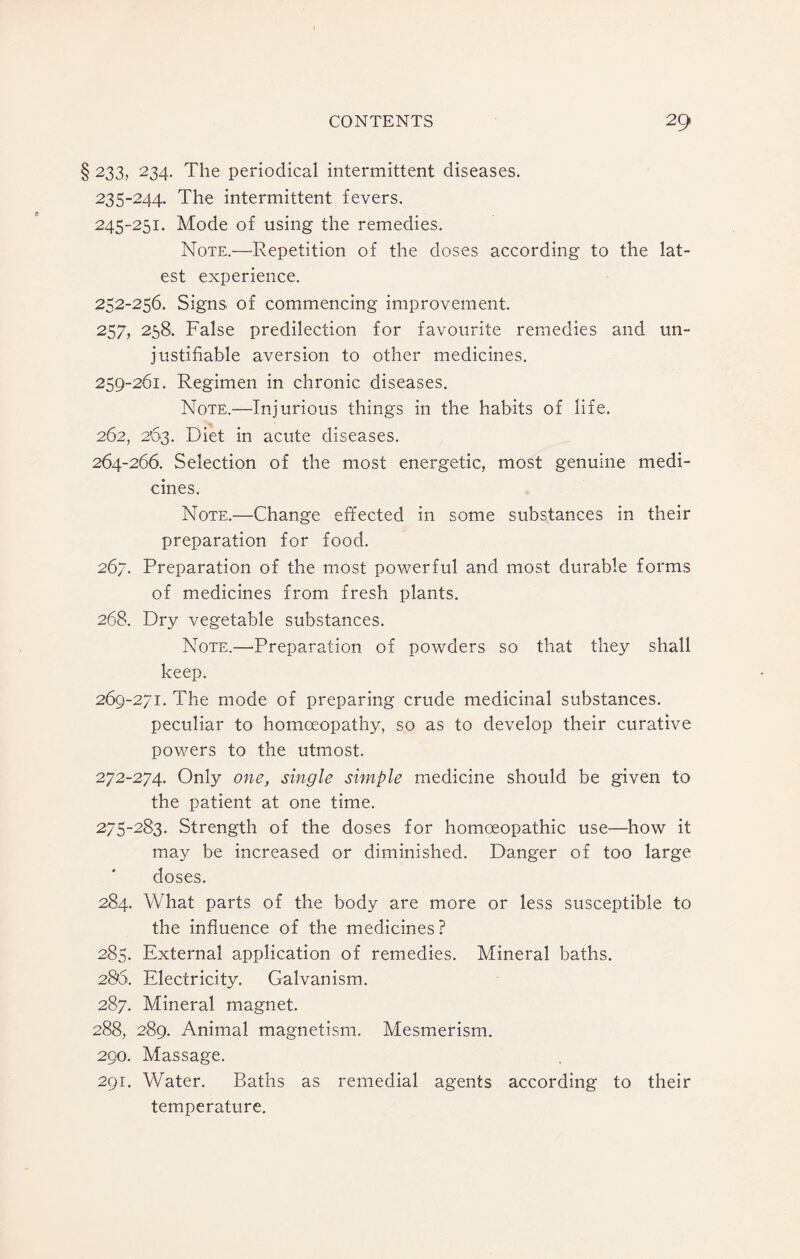 233, 234. The periodical intermittent diseases. 235-244. The intermittent fevers. 245-251. Mode of using the remedies. Note.—Repetition of the doses according to the lat¬ est experience. 252-256. Signs of commencing improvement. 257, 258. False predilection for favourite remedies and un¬ justifiable aversion to other medicines. 259-261. Regimen in chronic diseases. Note.—Injurious things in the habits of life. 262, 263. Diet in acute diseases. 264-266. Selection of the most energetic, most genuine medi¬ cines. Note.—Change effected in some substances in their preparation for food. 267. Preparation of the most powerful and most durable forms of medicines from fresh plants. 268. Dry vegetable substances. Note.—-Preparation of powders so that they shall keep. 269-271. The mode of preparing crude medicinal substances. peculiar to homoeopathy, so as to develop their curative powers to the utmost. 272-274. Only one, single simple medicine should be given to the patient at one time. 275-283. Strength of the doses for homoeopathic use—how it may be increased or diminished. Danger of too large doses. 284. What parts of the body are more or less susceptible to the influence of the medicines ? 285. External application of remedies. Mineral baths. 286. Electricity. Galvanism. 287. Mineral magnet. 288. 289. Animal magnetism. Mesmerism. 290. Massage. 291. Water. Baths as remedial agents according to their temperature.