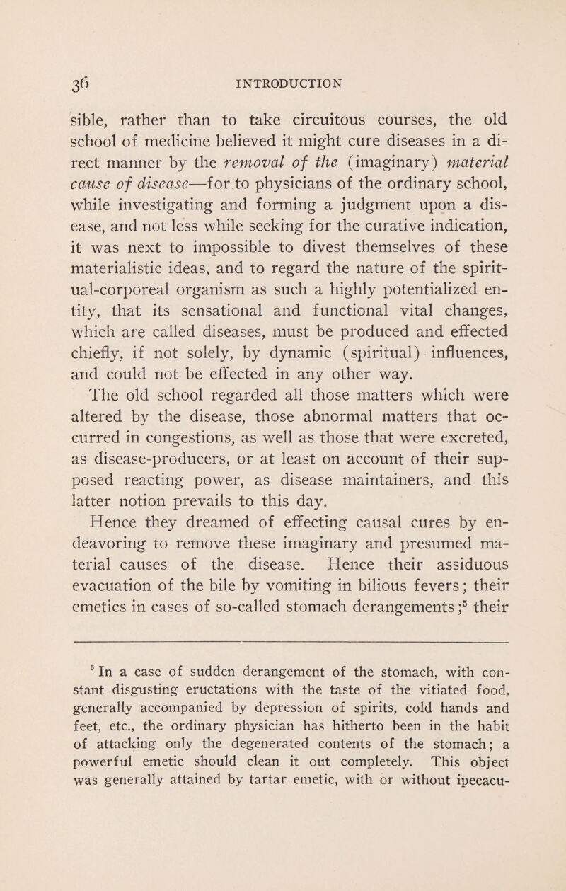 sible, rather than to take circuitous courses, the old school of medicine believed it might cure diseases in a di¬ rect manner by the removal of the (imaginary) material cause of disease—for to physicians of the ordinary school, while investigating and forming a judgment upon a dis¬ ease, and not less while seeking for the curative indication, it was next to impossible to divest themselves of these materialistic ideas, and to regard the nature of the spirit¬ ual-corporeal organism as such a highly potentialized en¬ tity, that its sensational and functional vital changes, which are called diseases, must be produced and effected chiefly, if not solely, by dynamic (spiritual) influences, and could not be effected in any other way. The old school regarded all those matters which were altered by the disease, those abnormal matters that oc¬ curred in congestions, as well as those that were excreted, as disease-producers, or at least on account of their sup¬ posed reacting power, as disease maintainers, and this latter notion prevails to this day. Hence they dreamed of effecting causal cures by en¬ deavoring to remove these imaginary and presumed ma¬ terial causes of the disease. Hence their assiduous evacuation of the bile by vomiting in bilious fevers; their emetics in cases of so-called stomach derangements ;5 their 5 In a case of sudden derangement of the stomach, with con¬ stant disgusting eructations with the taste of the vitiated food, generally accompanied by depression of spirits, cold hands and feet, etc., the ordinary physician has hitherto been in the habit of attacking only the degenerated contents of the stomach; a powerful emetic should clean it out completely. This object was generally attained by tartar emetic, with or without ipecacu-