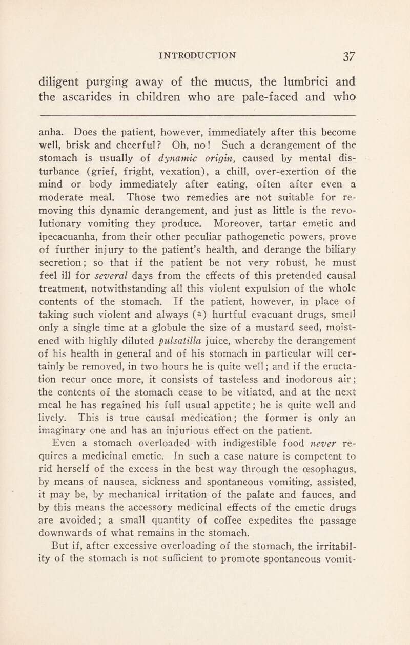 diligent purging away of the mucus, the lumbrici and the ascarides in children who are pale-faced and who anha. Does the patient, however, immediately after this become well, brisk and cheerful? Oh, no! Such a derangement of the stomach is usually of dynamic origin, caused by mental dis¬ turbance (grief, fright, vexation), a chill, over-exertion of the mind or body immediately after eating, often after even a moderate meal. Those two remedies are not suitable for re¬ moving this dynamic derangement, and just as little is the revo¬ lutionary vomiting they produce. Moreover, tartar emetic and ipecacuanha, from their other peculiar pathogenetic powers, prove of further injury to the patient’s health, and derange the biliary secretion; so that if the patient be not very robust, he must feel ill for several days from the effects of this pretended causal treatment, notwithstanding all this violent expulsion of the whole contents of the stomach. If the patient, however, in place of taking such violent and always (a) hurtful evacuant drugs, smell only a single time at a globule the size of a mustard seed, moist¬ ened with highly diluted pulsatilla juice, whereby the derangement of his health in general and of his stomach in particular will cer¬ tainly be removed, in two hours he is quite well; and if the eructa¬ tion recur once more, it consists of tasteless and inodorous air; the contents of the stomach cease to be vitiated, and at the next meal he has regained his full usual appetite; he is quite well and lively. This is true causal medication; the former is only an imaginary one and has an injurious effect on the patient. Even a stomach overloaded with indigestible food never re¬ quires a medicinal emetic. In such a case nature is competent to rid herself of the excess in the best way through the oesophagus, by means of nausea, sickness and spontaneous vomiting, assisted, it may be, by mechanical irritation of the palate and fauces, and by this means the accessory medicinal effects of the emetic drugs are avoided; a small quantity of coffee expedites the passage downwards of what remains in the stomach. But if, after excessive overloading of the stomach, the irritabil¬ ity of the stomach is not sufficient to promote spontaneous vomit-