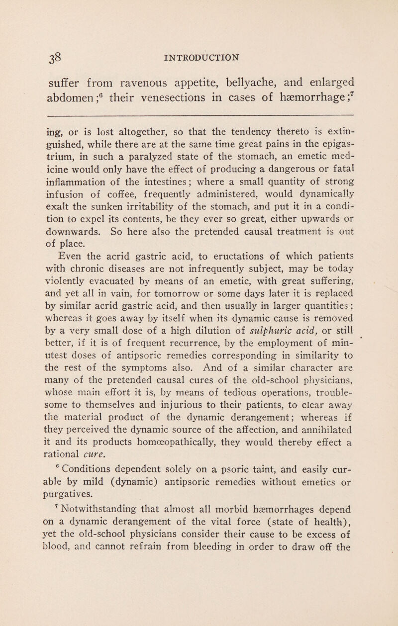 suffer from ravenous appetite, bellyache, and enlarged abdomen;6 their venesections in cases of haemorrhage;7 ing, or is lost altogether, so that the tendency thereto is extin¬ guished, while there are at the same time great pains in the epigas¬ trium, in such a paralyzed state of the stomach, an emetic med¬ icine would only have the effect of producing a dangerous or fatal inflammation of the intestines; where a small quantity of strong infusion of coffee, frequently administered, would dynamically exalt the sunken irritability of the stomach, and put it in a condi¬ tion to expel its contents, be they ever so great, either upwards or downwards. So here also the pretended causal treatment is out of place. Even the acrid gastric acid, to eructations of which patients with chronic diseases are not infrequently subject, may be today violently evacuated by means of an emetic, with great suffering, and yet all in vain, for tomorrow or some days later it is replaced by similar acrid gastric acid, and then usually in larger quantities; whereas it goes away by itself when its dynamic cause is removed by a very small dose of a high dilution of sulphuric acid, or still better, if it is of frequent recurrence, by the employment of min¬ utest doses of antipsoric remedies corresponding in similarity to the rest of the symptoms also. And of a similar character are many of the pretended causal cures of the old-school physicians, whose main effort it is, by means of tedious operations, trouble¬ some to themselves and injurious to their patients, to clear away the material product of the dynamic derangement; whereas if they perceived the dynamic source of the affection, and annihilated it and its products homoeopathically, they would thereby effect a rational cure. 6 Conditions dependent solely on a psoric taint, and easily cur¬ able by mild (dynamic) antipsoric remedies without emetics or purgatives. 7 Notwithstanding that almost all morbid haemorrhages depend on a dynamic derangement of the vital force (state of health), yet the old-school physicians consider their cause to be excess of blood, and cannot refrain from bleeding in order to draw off the