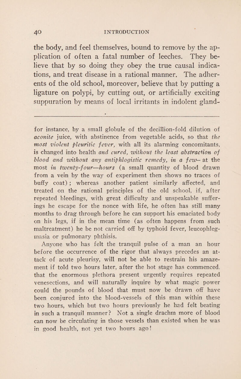 the body, and feel themselves, bound to remove by the ap¬ plication of often a fatal number of leeches. They be¬ lieve that by so doing they obey the true causal indica¬ tions, and treat disease in a rational manner. The adher¬ ents of the old school, moreover, believe that by putting a ligature on polypi, by cutting out, or artificially exciting suppuration by means of local irritants in indolent gland- for instance, by a small globule of the decillion-fold dilution of aconite juice, with abstinence from vegetable acids, so that the most violent pleuritic fever, with all its alarming concomitants, is changed into health and cured, without the least abstraction of blood and without any antiphlogistic remedy, in a few— at the most in twenty-four—hours (a small quantity of blood drawn from a vein by the way of experiment then shows no traces of buffy coat) ; whereas another patient similarly affected, and treated on the rational principles of the old school, if, after repeated bleedings, with great difficulty and unspeakable suffer¬ ings he escape for the nonce with life, he often has still many months to drag through before he can support his emaciated body on his legs, if in the mean time (as often happens from such maltreatment) he be not carried off by typhoid fever, leucophleg- masia or pulmonary phthisis. Anyone who has felt the tranquil pulse of a man an hour before the occurrence of the rigor that always precedes an at¬ tack of acute pleurisy, will not be able to restrain his amaze¬ ment if told two hours later, after the hot stage has commenced, that the enormous plethora present urgently requires repeated venesections, and will naturally inquire by what magic power could the pounds of blood that must now be drawn off have been conjured into the blood-vessels of this man within these two hours, which but two hours previously he had felt beating in such a tranquil manner? Not a single drachm more of blood can now be circulating in those vessels than existed when he was in good health, not yet two hours ago !