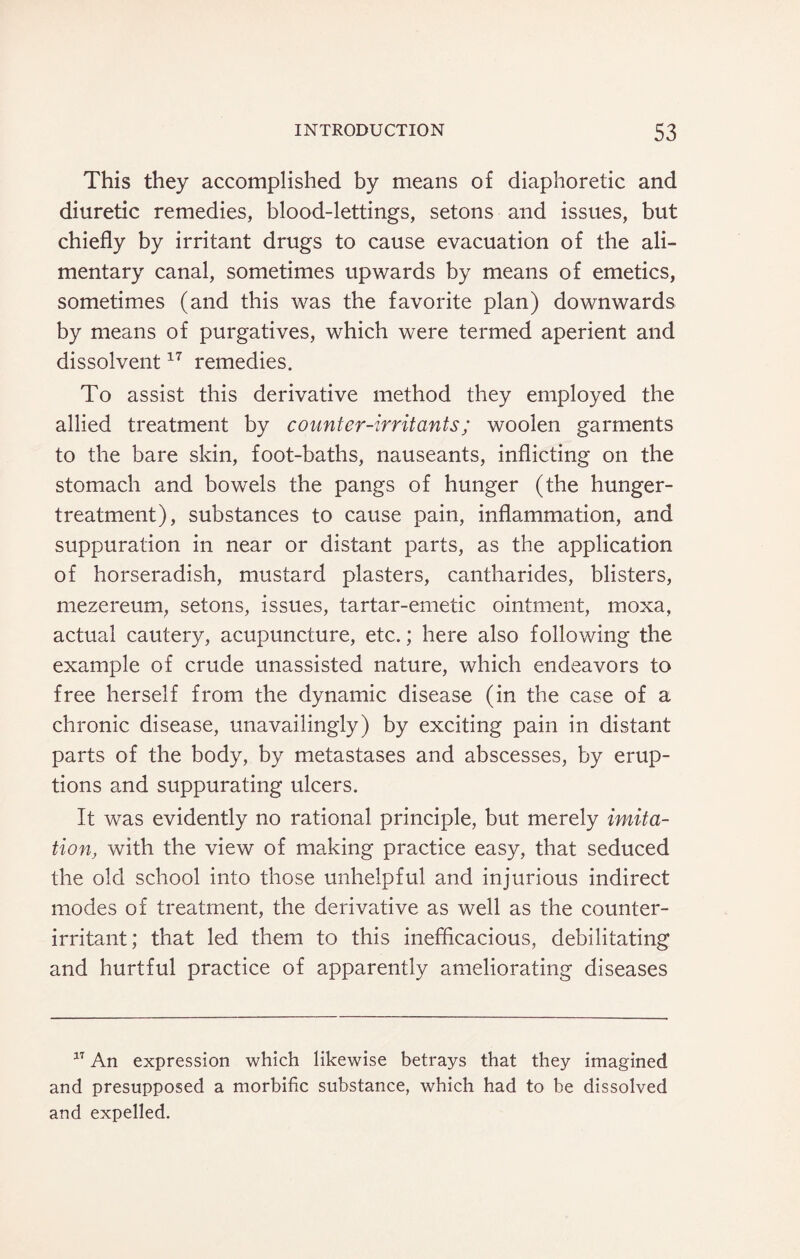 This they accomplished by means of diaphoretic and diuretic remedies, blood-lettings, setons and issues, but chiefly by irritant drugs to cause evacuation of the ali¬ mentary canal, sometimes upwards by means of emetics, sometimes (and this was the favorite plan) downwards by means of purgatives, which were termed aperient and dissolvent17 remedies. To assist this derivative method they employed the allied treatment by counter-irritants; woolen garments to the bare skin, foot-baths, nauseants, inflicting on the stomach and bowels the pangs of hunger (the hunger- treatment), substances to cause pain, inflammation, and suppuration in near or distant parts, as the application of horseradish, mustard plasters, cantharides, blisters, mezereum, setons, issues, tartar-emetic ointment, moxa, actual cautery, acupuncture, etc.; here also following the example of crude unassisted nature, which endeavors to free herself from the dynamic disease (in the case of a chronic disease, unavailingly) by exciting pain in distant parts of the body, by metastases and abscesses, by erup¬ tions and suppurating ulcers. It was evidently no rational principle, but merely imita¬ tion, with the view of making practice easy, that seduced the old school into those unhelpful and injurious indirect modes of treatment, the derivative as well as the counter- irritant; that led them to this inefficacious, debilitating and hurtful practice of apparently ameliorating diseases 17 An expression which likewise betrays that they imagined and presupposed a morbific substance, which had to be dissolved and expelled.