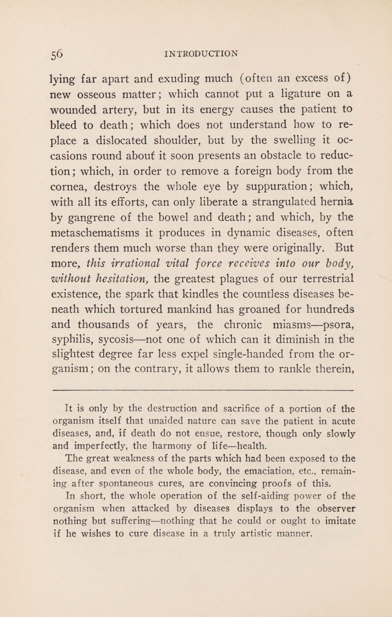 lying far apart and exuding much (often an excess of) new osseous matter; which cannot put a ligature on a wounded artery, but in its energy causes the patient to bleed to death; which does not understand how to re¬ place a dislocated shoulder, but by the swelling it oc¬ casions round about it soon presents an obstacle to reduc¬ tion; which, in order to remove a foreign body from the cornea, destroys the whole eye by suppuration; which, with all its efforts, can only liberate a strangulated hernia by gangrene of the bov/el and death; and which, by the metaschematisms it produces in dynamic diseases, often renders them much worse than they were originally. But more, this irrational vital force receives into our body, without hesitation, the greatest plagues of our terrestrial existence, the spark that kindles the countless diseases be¬ neath which tortured mankind has groaned for hundreds and thousands of years, the chronic miasms—psora, syphilis, sycosis—not one of which can it diminish in the slightest degree far less expel single-handed from the or¬ ganism ; on the contrary, it allows them to rankle therein, It is only by the destruction and sacrifice of a portion of the organism itself that unaided nature can save the patient in acute diseases, and, if death do not ensue, restore, though only slowly and imperfectly, the harmony of life—health. The great weakness of the parts which had been exposed to the disease, and even of the whole body, the emaciation, etc., remain¬ ing after spontaneous cures, are convincing proofs of this. In short, the whole operation of the self-aiding power of the organism when attacked by diseases displays to the observer nothing but suffering—nothing that he could or ought to imitate if he wishes to cure disease in a truly artistic manner.