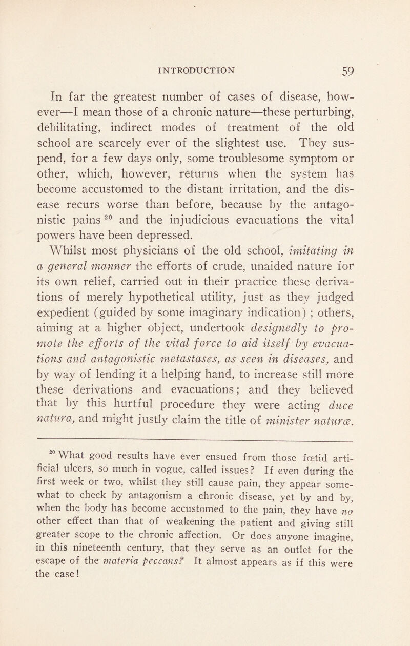 In far the greatest number of cases of disease, how¬ ever—I mean those of a chronic nature—these perturbing, debilitating, indirect modes of treatment of the old school are scarcely ever of the slightest use. They sus¬ pend, for a few days only, some troublesome symptom or other, which, however, returns when the system has become accustomed to the distant irritation, and the dis¬ ease recurs worse than before, because by the antago¬ nistic pains 20 and the injudicious evacuations the vital powers have been depressed. Whilst most physicians of the old school, imitating in a general manner the efforts of crude, unaided nature for its own relief, carried out in their practice these deriva¬ tions of merely hypothetical utility, just as they judged expedient (guided by some imaginary indication) ; others, aiming at a higher object, undertook designedly to pro¬ mote the efforts of the vital force to aid itself by evacua¬ tions and antagonistic metastases, as seen in diseases, and by way of lending it a helping hand, to increase still more these derivations and evacuations; and they believed that by this hurtful procedure they were acting duce nature, and might justly claim the title of minister naturce. 20 What good results have ever ensued from those foetid arti¬ ficial ulcers, so much in vogue, called issues? If even during the first week or two, whilst they still cause pain, they appear some¬ what to check by antagonism a chronic disease, yet by and by, when the body has become accustomed to the pain, they have no other effect than that of weakening the patient and giving still greater scope to the chronic affection. Or does anyone imagine, in this nineteenth century, that they serve as an outlet for the escape of the materia peccans? It almost appears as if this were the case!