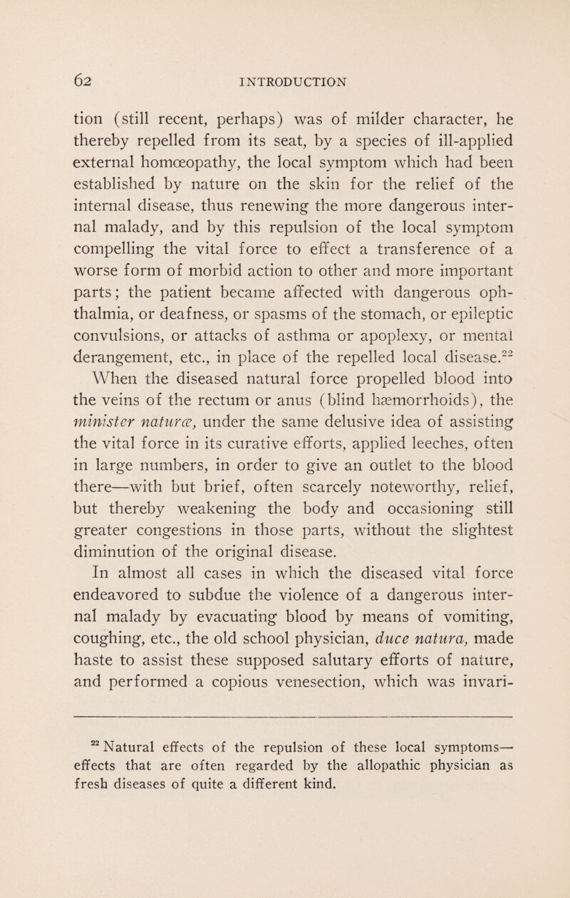 tion (still recent, perhaps) was of milder character, he thereby repelled from its seat, by a species of ill-applied external homoeopathy, the local symptom which had been established by nature on the skin for the relief of the internal disease, thus renewing the more dangerous inter¬ nal malady, and by this repulsion of the local symptom compelling the vital force to effect a transference of a worse form of morbid action to other and more important parts; the patient became affected with dangerous oph¬ thalmia, or deafness, or spasms of the stomach, or epileptic convulsions, or attacks of asthma or apoplexy, or mental derangement, etc., in place of the repelled local disease.22 When the diseased natural force propelled blood into the veins of the rectum or anus (blind haemorrhoids), the minister natures, under the same delusive idea of assisting the vital force in its curative efforts, applied leeches, often in large numbers, in order to give an outlet to the blood there—with but brief, often scarcely noteworthy, relief, but thereby weakening the body and occasioning still greater congestions in those parts, without the slightest diminution of the original disease. In almost all cases in which the diseased vital force endeavored to subdue the violence of a dangerous inter¬ nal malady by evacuating blood by means of vomiting, coughing, etc., the old school physician, duce natura, made haste to assist these supposed salutary efforts of nature, and performed a copious venesection, which was invari- 22 Natural effects of the repulsion of these local symptoms— effects that are often regarded by the allopathic physician as fresh diseases of quite a different kind.