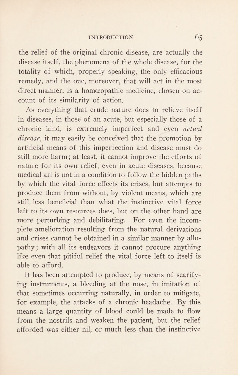 the relief of the original chronic disease, are actually the disease itself, the phenomena of the whole disease, for the totality of which, properly speaking, the only efficacious remedy, and the one, moreover, that will act in the most direct manner, is a homoeopathic medicine, chosen on ac¬ count of its similarity of action. As everything that crude nature does to relieve itself in diseases, in those of an acute, but especially those of a chronic kind, is extremely imperfect and even actual disease, it may easily be conceived that the promotion by artificial means of this imperfection and disease must do still more harm; at least, it cannot improve the efforts of nature for its own relief, even in acute diseases, because medical art is not in a condition to follow the hidden paths by which the vital force effects its crises, but attempts to produce them from without, by violent means, which are still less beneficial than what the instinctive vital force left to its own resources does, but on the other hand are more perturbing and debilitating. For even the incom¬ plete amelioration resulting from the natural derivations and crises cannot be obtained in a similar manner by allo¬ pathy; with all its endeavors it cannot procure anything like even that pitiful relief the vital force left to itself is able to afford. It has been attempted to produce, by means of scarify¬ ing instruments, a bleeding at the nose, in imitation of that sometimes occurring naturally, in order to mitigate, for example, the attacks of a chronic headache. By this means a large quantity of blood could be made to flow from the nostrils and weaken the patient, but the relief afforded was either nil, or much less than the instinctive