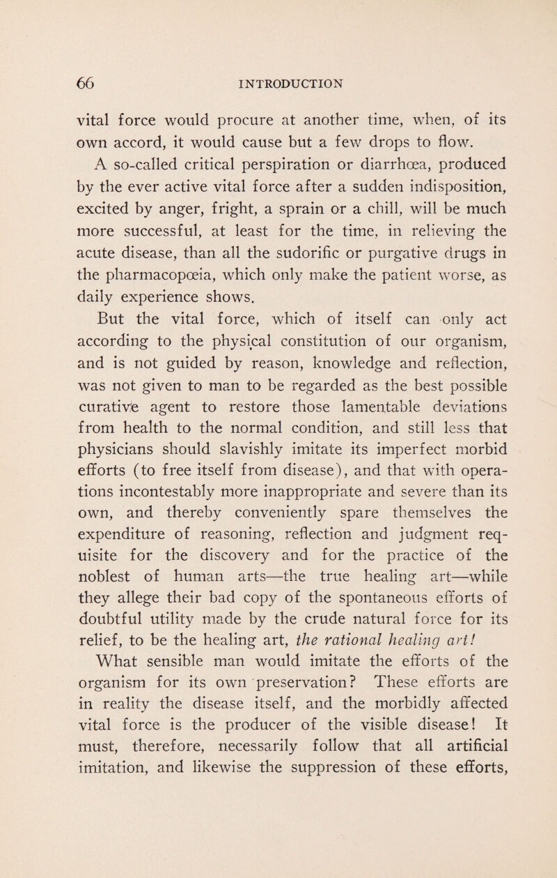 vital force would procure at another time, when, of its own accord, it would cause but a few drops to flow. A so-called critical perspiration or diarrhoea, produced by the ever active vital force after a sudden indisposition, excited by anger, fright, a sprain or a chill, will be much more successful, at least for the time, in relieving the acute disease, than all the sudorific or purgative drugs in the pharmacopoeia, which only make the patient worse, as daily experience shows. But the vital force, which of itself can only act according to the physical constitution of our organism, and is not guided by reason, knowledge and reflection, was not given to man to be regarded as the best possible curative agent to restore those lamentable deviations from health to the normal condition, and still less that physicians should slavishly imitate its imperfect morbid efforts (to free itself from disease), and that with opera¬ tions incontestably more inappropriate and severe than its own, and thereby conveniently spare themselves the expenditure of reasoning, reflection and judgment req¬ uisite for the discovery and for the practice of the noblest of human arts—the true healing art—while they allege their bad copy of the spontaneous efforts of doubtful utility made by the crude natural force for its relief, to be the healing art, the rational healing art! What sensible man would imitate the efforts of the organism for its own preservation? These efforts are in reality the disease itself, and the morbidly affected vital force is the producer of the visible disease! It must, therefore, necessarily follow that all artificial imitation, and likewise the suppression of these efforts,