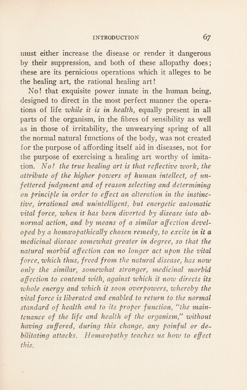 must either increase the disease or render it dangerous by their suppression, and both of these allopathy does; these are its pernicious operations which it alleges to be the healing art, the rational healing art! No! that exquisite power innate in the human being, designed to direct in the most perfect manner the opera¬ tions of life while it is in health, equally present in all parts of the organism, in the fibres of sensibility as well as in those of irritability, the unwearying spring of all the normal natural functions of the body, was not created for the purpose of affording itself aid in diseases, not for the purpose of exercising a healing art worthy of imita¬ tion. No! the true healing art is that reflective work, the attribute of the higher powers of human intellect, of un¬ fettered judgment and of reason selecting and determining on principle in order to effect an alteration in the instinc¬ tive, irrational and unintelligent, but energetic automatic vital force, zvhen it has been diverted by disease into ab¬ normal action, and by means of a similar affection devel¬ oped by a homoeopathic ally chosen remedy, to excite in it a medicinal disease somewhat greater in degree, so that the natural morbid affection can no longer act upon the vital force, which thus, freed from the natural disease, has nozv only the similar, somewhat stronger, medicinal morbid affection to contend with, against which it now directs its whole energy and which it soon overpozuers, zvhereby the vital force is liberated and enabled to return to the normal standard of health and to its proper function, (Cthe main¬ tenance of the life and health of the organismj’ zmthout having suffered, during this change, any painful or de¬ bilitating attacks. Homoeopathy teaches us hozv to effect this.