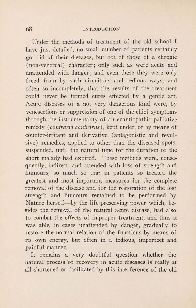 Under the methods of treatment of the old school I have just detailed, no small number of patients certainly got rid of their diseases, but not of those of a chronic (non-venereal) character; only such as were acute and unattended with danger; and even these they were only freed from by such circuitous and tedious ways, and often so incompletely, that the results of the treatment could never be termed cures effected by a gentle art. Acute diseases of a not very dangerous kind were, by venesections or suppression of one of the chief symptoms through the instrumentality of an enantiopathic palliative remedy (contraria contrariis), kept under, or by means of counter-irritant and derivative (antagonistic and revul¬ sive) remedies, applied to other than the diseased spots, suspended, until the natural time for the duration of the short malady had expired. These methods were, conse¬ quently, indirect, and attended with loss of strength and humours, so much so that in patients so treated the greatest and most important measures for the complete removal of the disease and for the restoration of the lost strength and humours remained to be performed by Nature herself—by the life-preserving power which, be¬ sides the removal of the natural acute disease, had also to combat the effects of improper treatment, and thus it was able, in cases unattended by danger, gradually to restore the normal relation of the functions by means of its own energy, but often in a tedious, imperfect and painful manner. It remains a very doubtful question whether the natural process of recovery in acute diseases is really at all shortened or facilitated by this interference of the old