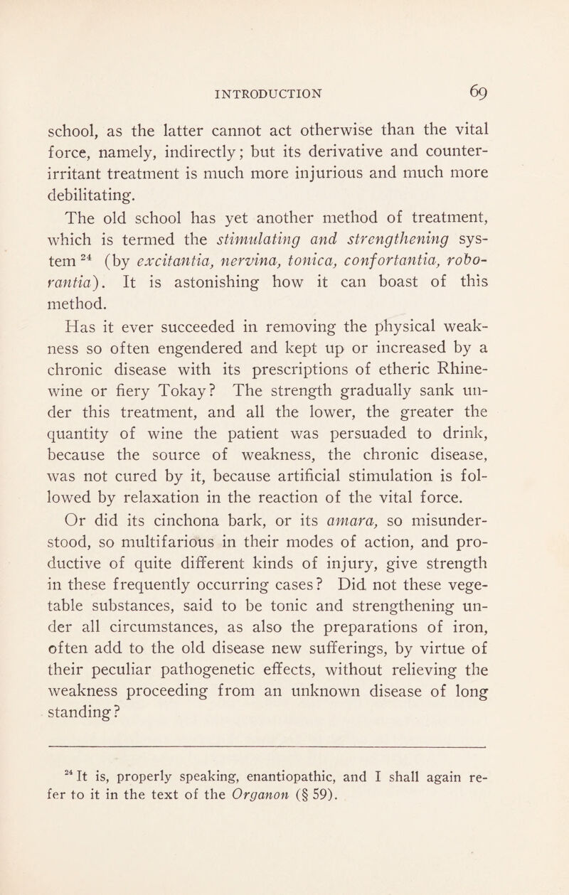 school, as the latter cannot act otherwise than the vital force, namely, indirectly; but its derivative and counter- irritant treatment is much more injurious and much more debilitating. The old school has yet another method of treatment, which is termed the stimulating and strengthening sys¬ tem 24 (by excitantia, nervina, tonica, confortantia, robo- rantia). It is astonishing how it can boast of this method. Has it ever succeeded in removing the physical weak¬ ness so often engendered and kept up or increased by a chronic disease with its prescriptions of etheric Rhine- wine or fiery Tokay? The strength gradually sank un¬ der this treatment, and all the lower, the greater the quantity of wine the patient was persuaded to drink, because the source of weakness, the chronic disease, was not cured by it, because artificial stimulation is fol¬ lowed by relaxation in the reaction of the vital force. Or did its cinchona bark, or its amara, so misunder¬ stood, so multifarious in their modes of action, and pro¬ ductive of quite different kinds of injury, give strength in these frequently occurring cases? Did not these vege¬ table substances, said to be tonic and strengthening un¬ der all circumstances, as also the preparations of iron, often add to the old disease new sufferings, by virtue of their peculiar pathogenetic effects, without relieving the weakness proceeding from an unknown disease of long standing ? 24 It is, properly speaking, enantiopathic, and I shall again re¬ fer to it in the text of the Organon (§ 59).