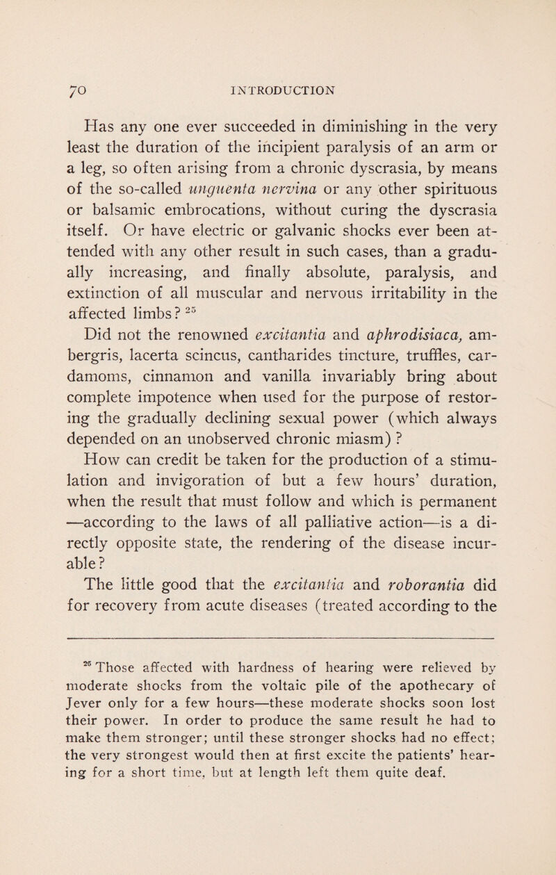 Has any one ever succeeded in diminishing in the very least the duration of the incipient paralysis of an arm or a leg, so often arising from a chronic dyscrasia, by means of the so-called unguenta nervina or any other spirituous or balsamic embrocations, without curing the dyscrasia itself. Or have electric or galvanic shocks ever been at¬ tended with any other result in such cases, than a gradu¬ ally increasing, and finally absolute, paralysis, and extinction of ail muscular and nervous irritability in the affected limbs ?25 Did not the renowned excitantia and aphrodisiac a, am¬ bergris, lacerta scincus, cantharides tincture, truffles, car¬ damoms, cinnamon and vanilla invariably bring about complete impotence when used for the purpose of restor¬ ing the gradually declining sexual power (which always depended on an unobserved chronic miasm) ? How can credit be taken for the production of a stimu¬ lation and invigoration of but a few hours’ duration, when the result that must follow and which is permanent —according to the laws of all palliative action—is a di¬ rectly opposite state, the rendering of the disease incur¬ able? The little good that the excitantia and rob or ant ia did for recovery from acute diseases (treated according to the 25 Those affected with hardness of hearing were relieved by moderate shocks from the voltaic pile of the apothecary of Jever only for a few hours—these moderate shocks soon lost their power. In order to produce the same result he had to make them stronger; until these stronger shocks had no effect; the very strongest would then at first excite the patients’ hear¬ ing for a short time, but at length left them quite deaf.