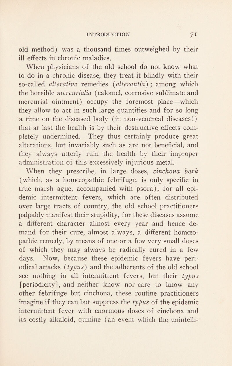 old method) was a thousand times outweighed by their ill effects in chronic maladies. When physicians of the old school do not know what to do in a chronic disease, they treat it blindly with their so-called alterative remedies (alterantia) ; among which the horrible mercurialia (calomel, corrosive sublimate and mercurial ointment) occupy the foremost place—which they allow to act in such large quantities and for so long a time on the diseased body (in non-venereal diseases!) that at last the health is by their destructive effects com¬ pletely undermined. They thus certainly produce great alterations, but invariably such as are not beneficial, and they always utterly ruin the health by their improper administration of this excessively injurious metal. When they prescribe, in large doses, cinchona bark (which, as a homoeopathic febrifuge, is only specific in true marsh ague, accompanied with psora), for all epi¬ demic intermittent fevers, which are often distributed over large tracts of country, the old school practitioners palpably manifest their stupidity, for these diseases assume a different character almost every year and hence de¬ mand for their cure, almost always, a different homoeo¬ pathic remedy, by means of one or a few very small doses of which they may always be radically cured in a few days. Now, because these epidemic fevers have peri¬ odical attacks (typus) and the adherents of the old school see nothing in all intermittent fevers, but their typus [periodicity], and neither know nor care to know any other febrifuge but cinchona, these routine practitioners imagine if they can but suppress the typus of the epidemic intermittent fever with enormous doses of cinchona and its costly alkaloid, quinine (an event which the unintelli-