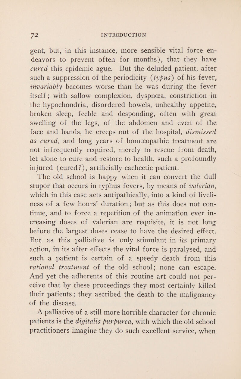 gent, but, in this instance, more sensible vital force en¬ deavors to prevent often for months), that they have cured this epidemic ague. But the deluded patient, after such a suppression of the periodicity (typus) of his fever, invariably becomes worse than he was during the fever itself; with sallow complexion, dyspnoea, constriction in the hypochondria, disordered bowels, unhealthy appetite, broken sleep, feeble and desponding, often with great swelling of the legs, of the abdomen and even of the face and hands, he creeps out of the hospital, dismissed as cured, and long years of homoeopathic treatment are not infrequently required, merely to rescue from death, let alone to cure and restore to health, such a profoundly injured (cured?), artificially cachectic patient. The old school is happy when it can convert the dull stupor that occurs in typhus fevers, by means of valerian, which in this case acts antipathically, into a kind of liveli¬ ness of a few hours’ duration; but as this does not con¬ tinue, and to force a repetition of the animation ever in¬ creasing doses of valerian are requisite, it is not long before the largest doses cease to have the desired effect. But as this palliative is only stimulant in its primary action, in its after effects the vital force is paralysed, and such a patient is certain of a speedy death from this rational treatment of the old school; none can escape. And yet the adherents of this routine art could not per¬ ceive that by these proceedings they most certainly killed their patients; they ascribed the death to the malignancy of the disease. A palliative of a still more horrible character for chronic patients is the digitalis purpurea, with which the old school practitioners imagine they do such excellent service, when