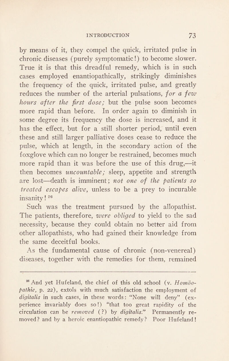 by means of it, they compel the quick, irritated pulse in chronic diseases (purely symptomatic!) to become slower. True it is that this dreadful remedy, which is in such cases employed enantiopathically, strikingly diminishes the frequency of the quick, irritated pulse, and greatly reduces the number of the arterial pulsations, for a few hours after the first dose; but the pulse soon becomes more rapid than before. In order again to diminish in some degree its frequency the dose is increased, and it has the effect, but for a still shorter period, until even these and still larger palliative doses cease to reduce the pulse, which at length, in the secondary action of the foxglove which can no longer be restrained, becomes much more rapid than it was before the use of this drug,—it then becomes uncountable; sleep, appetite and strength are lost—death is imminent; not one of the patients so treated escapes alive, unless to be a prey to incurable insanity! 26 Such was the treatment pursued by the allopathist. The patients, therefore, were obliged to yield to the sad necessity, because they could obtain no better aid from other allopathists, who had gained their knowledge from the same deceitful books. As the fundamental cause of chronic (non-venereal) diseases, together with the remedies for them, remained 26 And yet Hufeland, the chief of this old school (v. Homdo- pathie, p. 22), extols with much satisfaction the employment of digitalis in such cases, in these words: “None will deny” (ex¬ perience invariably does so!) “that too great rapidity of the circulation can be removed (?) by digitalis.” Permanently re¬ moved? and by a heroic enantiopathic remedy? Poor Hufeland!