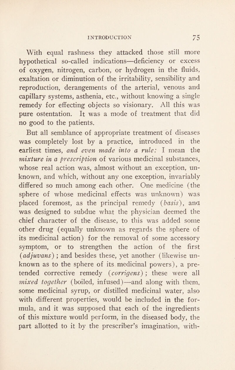 With equal rashness they attacked those still more hypothetical so-called indications—deficiency or excess of oxygen, nitrogen, carbon, or hydrogen in the fluids, exaltation or diminution of the irritability, sensibility and reproduction, derangements of the arterial, venous and capillary systems, asthenia, etc., without knowing a single remedy for effecting objects so visionary. All this was pure ostentation. It was a mode of treatment that did no good to the patients. But all semblance of appropriate treatment of diseases was completely lost by a practice, introduced in the earliest times, and even made into a ride: I mean the mixture in a prescription of various medicinal substances, whose real action was, almost without an exception, un¬ known, and which, without any one exception, invariably differed so much among each other. One medicine (the sphere of whose medicinal effects was unknown) was placed foremost, as the principal remedy (basis), ana was designed to subdue what the physician deemed the chief character of the disease, to this was added some other drug (equally unknown as regards the sphere of its medicinal action) for the removal of some accessory symptom, or to strengthen the action of the first (adjuvans) ; and besides these, yet another (likewise un¬ known as to the sphere of its medicinal powers), a pre¬ tended corrective remedy (corrigens) ; these were all mixed together (boiled, infused)—and along with them, some medicinal syrup, or distilled medicinal water, also with different properties, would be included in the for¬ mula, and it was supposed that each of the ingredients of this mixture would perform, in the diseased body, the part allotted to it by the prescriber’s imagination, with-