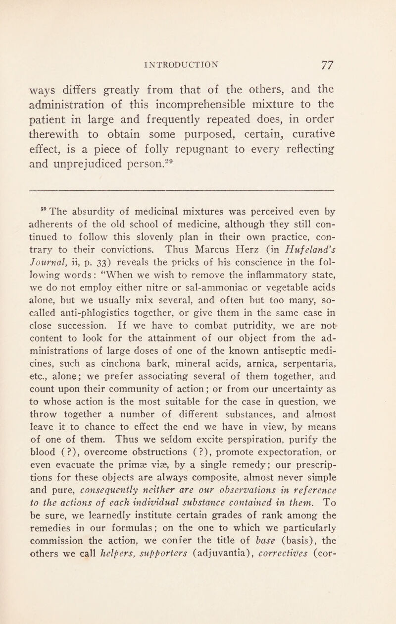 ways differs greatly from that of the others, and the administration of this incomprehensible mixture to the patient in large and frequently repeated does, in order therewith to obtain some purposed, certain, curative effect, is a piece of folly repugnant to every reflecting and unprejudiced person.29 29 The absurdity of medicinal mixtures was perceived even by adherents of the old school of medicine, although they still con¬ tinued to follow this slovenly plan in their own practice, con¬ trary to their convictions. Thus Marcus Herz (in Hufeland’s Journal, ii, p. 33) reveals the pricks of his conscience in the fol¬ lowing words: “When we wish to remove the inflammatory state, we do not employ either nitre or sal-ammoniac or vegetable acids alone, but we usually mix several, and often but too many, so- called anti-phlogistics together, or give them in the same case in close succession. If we have to combat putridity, we are not- content to look for the attainment of our object from the ad¬ ministrations of large doses of one of the known antiseptic medi¬ cines, such as cinchona bark, mineral acids, arnica, serpentaria, etc., alone; we prefer associating several of them together, and count upon their community of action; or from our uncertainty as to whose action is the most suitable for the case in question, we throw together a number of different substances, and almost leave it to chance to effect the end we have in view, by means of one of them. Thus we seldom excite perspiration, purify the blood (?), overcome obstructions (?), promote expectoration, or even evacuate the primse vise, by a single remedy; our prescrip¬ tions for these objects are always composite, almost never simple and pure, consequently neither are our observations in reference to the actions of each indimdual substance contained in them. To be sure, we learnedly institute certain grades of rank among the remedies in our formulas; on the one to which we particularly commission the action, we confer the title of base (basis), the others we call helpers, supporters (adjuvantia), correctives (cor-