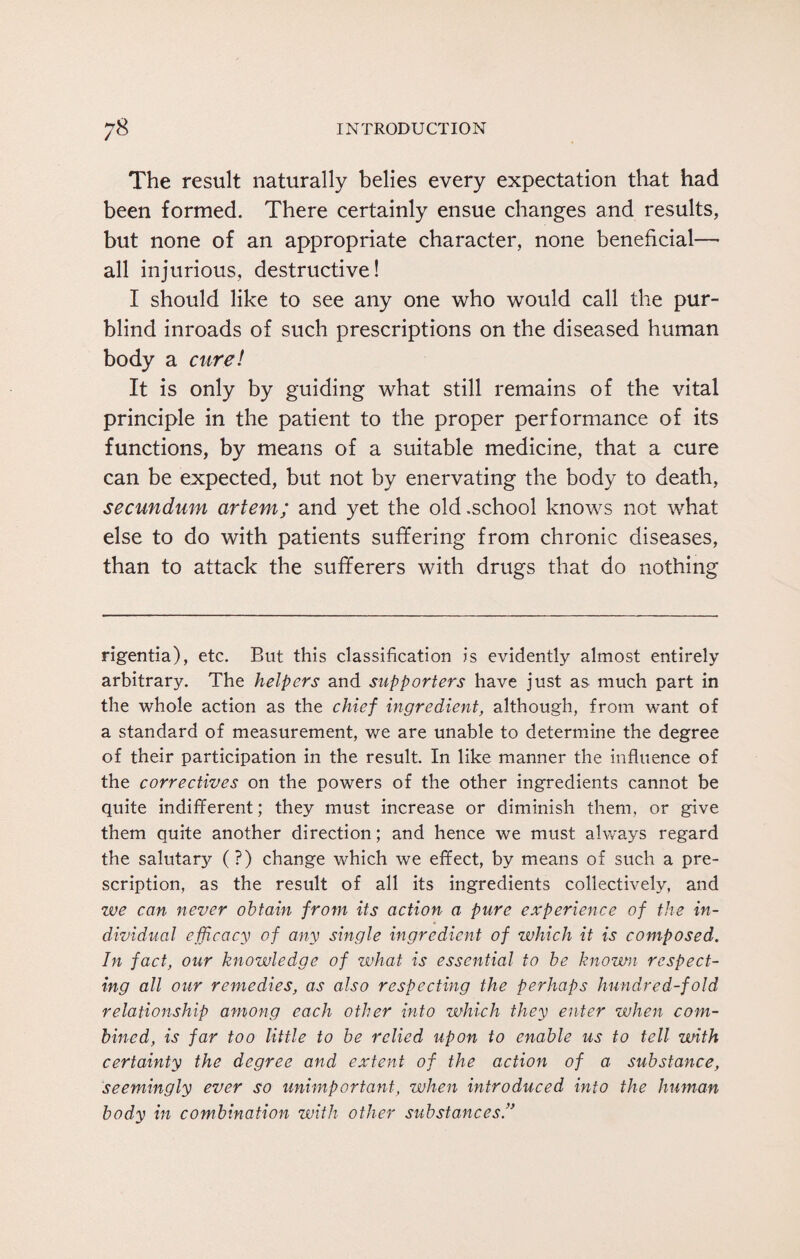The result naturally belies every expectation that had been formed. There certainly ensue changes and results, but none of an appropriate character, none beneficial—• all injurious, destructive! I should like to see any one who would call the pur¬ blind inroads of such prescriptions on the diseased human body a cure! It is only by guiding what still remains of the vital principle in the patient to the proper performance of its functions, by means of a suitable medicine, that a cure can be expected, but not by enervating the body to death, secundum artem; and yet the old .school knows not what else to do with patients suffering from chronic diseases, than to attack the sufferers with drugs that do nothing rigentia), etc. But this classification is evidently almost entirely arbitrary. The helpers and supporters have just as much part in the whole action as the chief ingredient, although, from want of a standard of measurement, we are unable to determine the degree of their participation in the result. In like manner the influence of the correctives on the powers of the other ingredients cannot be quite indifferent; they must increase or diminish them, or give them quite another direction; and hence we must always regard the salutary (?) change which we effect, by means of such a pre¬ scription, as the result of all its ingredients collectively, and we can never obtain from its action a pure experience of the in¬ dividual efficacy of any single ingredient of which it is composed. In fact, our knowledge of what is essential to be known respect¬ ing all our remedies, as also respecting the perhaps hundred-fold relationship among each other into which they enter when com¬ bined, is far too little to be relied upon to enable us to tell with certainty the degree and extent of the action of a substance, seemingly ever so unimportant, when introduced into the human body in combination with other substances