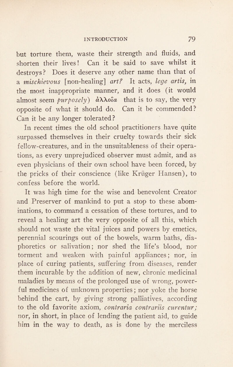 but torture them, waste their strength and fluids, and shorten their lives! Can it be said to save whilst it destroys? Does it deserve any other name than that of a mischievous [non-healing] artf It acts, lege artis, in the most inappropriate manner, and it does (it would almost seem purposely) aWola that is to say, the very opposite of what it should do. Can it be commended? Can it be any longer tolerated? In recent times the old school practitioners have quite surpassed themselves in their cruelty towards their sick fellow-creatures, and in the unsuitableness of their opera¬ tions, as every unprejudiced observer must admit, and as even physicians of their own school have been forced, by the pricks of their conscience (like Kriiger Hansen), to confess before the world. It was high time for the wise and benevolent Creator and Preserver of mankind to put a stop to these abom¬ inations, to command a cessation of these tortures, and to reveal a healing art the very opposite of all this, which should not waste the vital juices and powers by emetics, perennial scourings out of the bowels, warm baths, dia¬ phoretics or salivation; nor shed the life’s blood, nor torment and weaken with painful appliances; nor, in place of curing patients, suffering from diseases, render them incurable by the addition of new, chronic medicinal maladies by means of the prolonged use of wrong, power¬ ful medicines of unknown properties; nor yoke the horse behind the cart, by giving strong palliatives, according to the old favorite axiom, contraria contrariis curentur; nor, in short, in place of lending the patient aid, to guide him in the way to death, as is done by the merciless