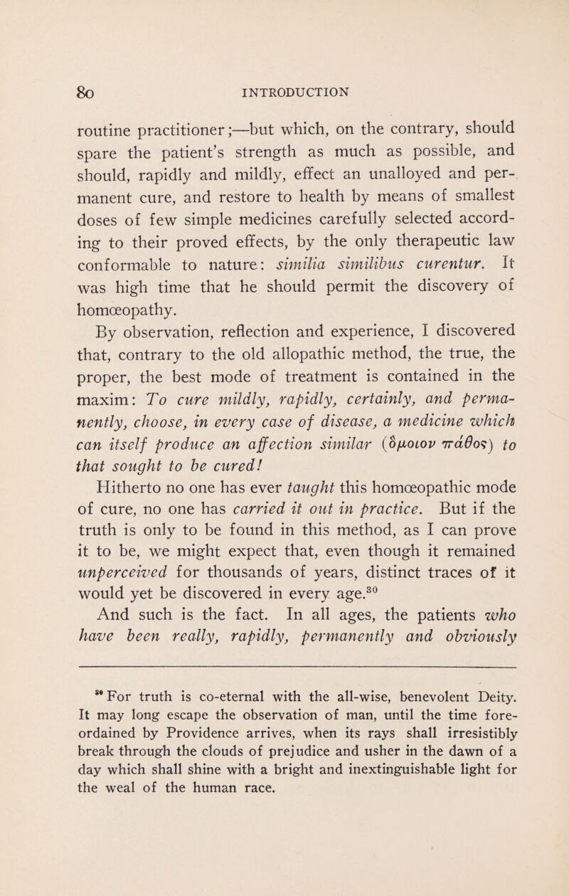 routine practitioner;—but which, on the contrary, should spare the patient’s strength as much as possible, and should, rapidly and mildly, effect an unalloyed and per¬ manent cure, and restore to health by means of smallest doses of few simple medicines carefully selected accord¬ ing to their proved effects, by the only therapeutic law conformable to nature: similia similibus curentur. It was high time that he should permit the discovery of homoeopathy. By observation, reflection and experience, I discovered that, contrary to the old allopathic method, the true, the proper, the best mode of treatment is contained in the maxim: To cure mildly, rapidly, certainly, and perma¬ nently, choose, in every case of disease, a medicine which can itself produce an affection similar {ogoiov ntclOos) to that sought to be cured! Hitherto no one has ever taught this homoeopathic mode of cure, no one has carried it out in practice. But if the truth is only to be found in this method, as I can prove it to be, we might expect that, even though it remained unperceived for thousands of years, distinct traces of it would yet be discovered in every age.30 And such is the fact. In all ages, the patients who have been really, rapidly, permanently and obviously 8® For truth is co-eternal with the all-wise, benevolent Deity. It may long escape the observation of man, until the time fore¬ ordained by Providence arrives, when its rays shall irresistibly break through the clouds of prejudice and usher in the dawn of a day which shall shine with a bright and inextinguishable light for the weal of the human race.