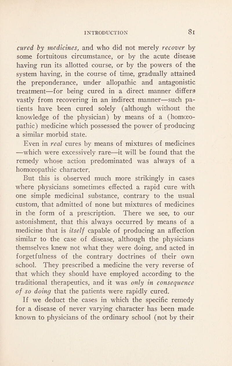 Si cured by medicines, and who did not merely recover by some fortuitous circumstance, or by the acute disease having run its allotted course, or by the powers of the system having, in the course of time, gradually attained the preponderance, under allopathic and antagonistic treatment—for being cured in a direct manner differs vastly from recovering in an indirect manner—such pa¬ tients have been cured solely (although without the knowledge of the physician) by means of a (homoeo¬ pathic) medicine which possessed the power of producing a similar morbid state. Even in real cures by means of mixtures of medicines —which were excessively rare—it will be found that the remedy whose action predominated was always of a homoeopathic character. But this is observed much more strikingly in cases where physicians sometimes effected a rapid cure with one simple medicinal substance, contrary to the usual custom, that admitted of none but mixtures of medicines in the form of a prescription. There we see, to our astonishment, that this always occurred by means of a medicine that is itself capable of producing an affection similar to the case of disease, although the physicians themselves knew not what they were doing, and acted in forgetfulness of the contrary doctrines of their own school. They prescribed a medicine the very reverse of that which they should have employed according to the traditional therapeutics, and it was only in consequence of so doing that the patients were rapidly cured. If we deduct the cases in which the specific remedy for a disease of never varying character has been made known to physicians of the ordinary school (not by their