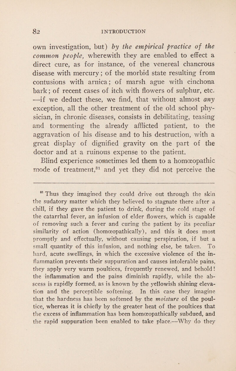 own investigation, but) by the empirical practice of the common people, wherewith they are enabled to effect a direct cure, as for instance, of the venereal chancrous disease with mercury; of the morbid state resulting from contusions with arnica; of marsh ague with cinchona bark; of recent cases of itch with flowers of sulphur, etc. —if we deduct these, we find, that without almost any exception, all the other treatment of the old school phy¬ sician, in chronic diseases, consists in debilitating, teasing and tormenting the already afflicted patient, to the aggravation of his disease and to his destruction, with a great display of dignified gravity on the part of the doctor and at a ruinous expense to the patient. Blind experience sometimes led them to a homoeopathic mode of treatment,31 and yet they did not perceive the 81 Thus they imagined they could drive out through the skin the sudatory matter which they believed to stagnate there after a chill, if they gave the patient to drink, during the cold stage of the catarrhal fever, an infusion of elder flowers, which is capable of removing such a fever and curing the patient by its peculiar similarity of action (homoeopathically), and this it does most promptly and effectually, without causing perspiration, if but a small quantity of this infusion, and nothing else, be taken. To hard, acute swellings, in which the excessive violence of the in¬ flammation prevents their suppuration and causes intolerable pains, they apply very warm poultices, frequently renewed, and behold! the inflammation and the pains diminish rapidly, while the ab¬ scess is rapidly formed, as is known by the yellowish shining eleva¬ tion and the perceptible softening. In this case they imagine that the hardness has been softened by the moisture of the poul¬ tice, whereas it is chiefly by the greater heat of the poultices that the excess of inflammation has been homoeopathically subdued, and the rapid suppuration been enabled to take place.—Why do they