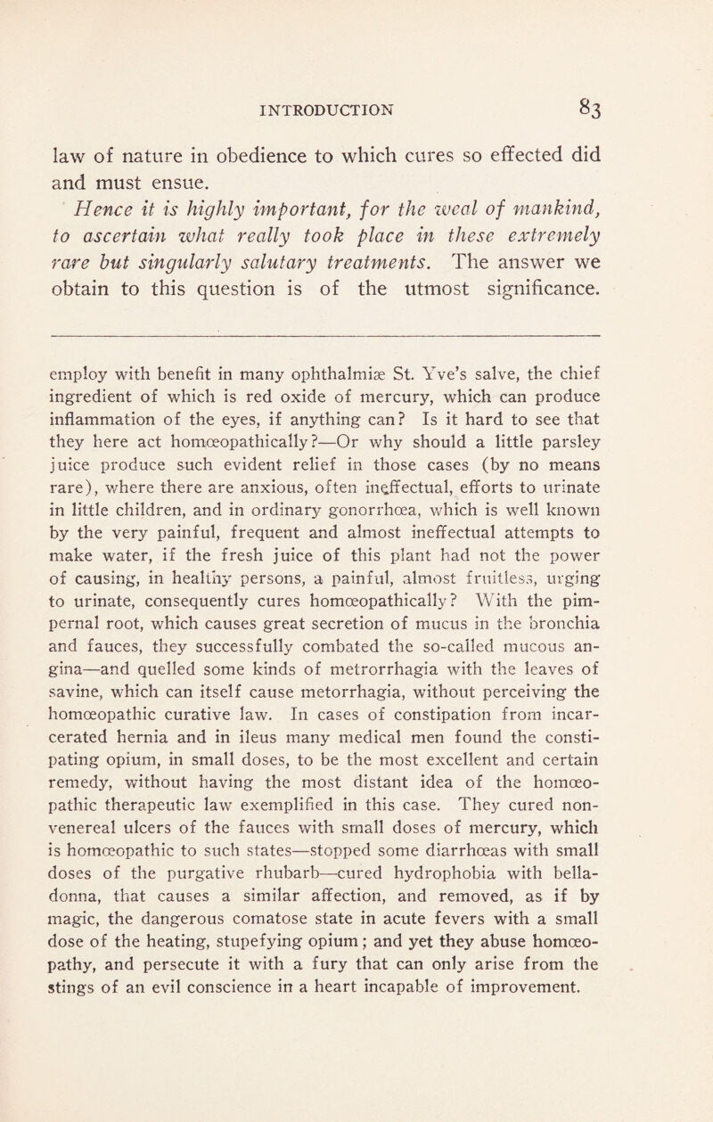 iaw of nature in obedience to which cures so effected did and must ensue. Hence it is highly important, for the weal of mankind, to ascertain what really took place in these extremely rare but singularly salutary treatments. The answer we obtain to this question is of the utmost significance. employ with benefit in many ophthalmias St. Yve’s salve, the chief ingredient of which is red oxide of mercury, which can produce inflammation of the eyes, if anything can? Is it hard to see that they here act homceopathically ?—Or why should a little parsley juice produce such evident relief in those cases (by no means rare), where there are anxious, often ineffectual, efforts to urinate in little children, and in ordinary gonorrhoea, which is well known by the very painful, frequent and almost ineffectual attempts to make water, if the fresh juice of this plant had not the power of causing, in healthy persons, a painful, almost fruitless, urging to urinate, consequently cures homceopathically? With the pim- pernal root, which causes great secretion of mucus in the bronchia and fauces, they successfully combated the so-called mucous an¬ gina—and quelled some kinds of metrorrhagia with the leaves of savine, which can itself cause metorrhagia, without perceiving the homoeopathic curative law. In cases of constipation from incar¬ cerated hernia and in ileus many medical men found the consti¬ pating opium, in small doses, to be the most excellent and certain remedy, without having the most distant idea of the homoeo¬ pathic therapeutic law exemplified in this case. They cured non- venereal ulcers of the fauces with small doses of mercury, which is homoeopathic to such states—stopped some diarrhoeas with small doses of the purgative rhubarb—cured hydrophobia with bella¬ donna, that causes a similar affection, and removed, as if by magic, the dangerous comatose state in acute fevers with a small dose of the heating, stupefying opium; and yet they abuse homoeo¬ pathy, and persecute it with a fury that can only arise from the stings of an evil conscience in a heart incapable of improvement.