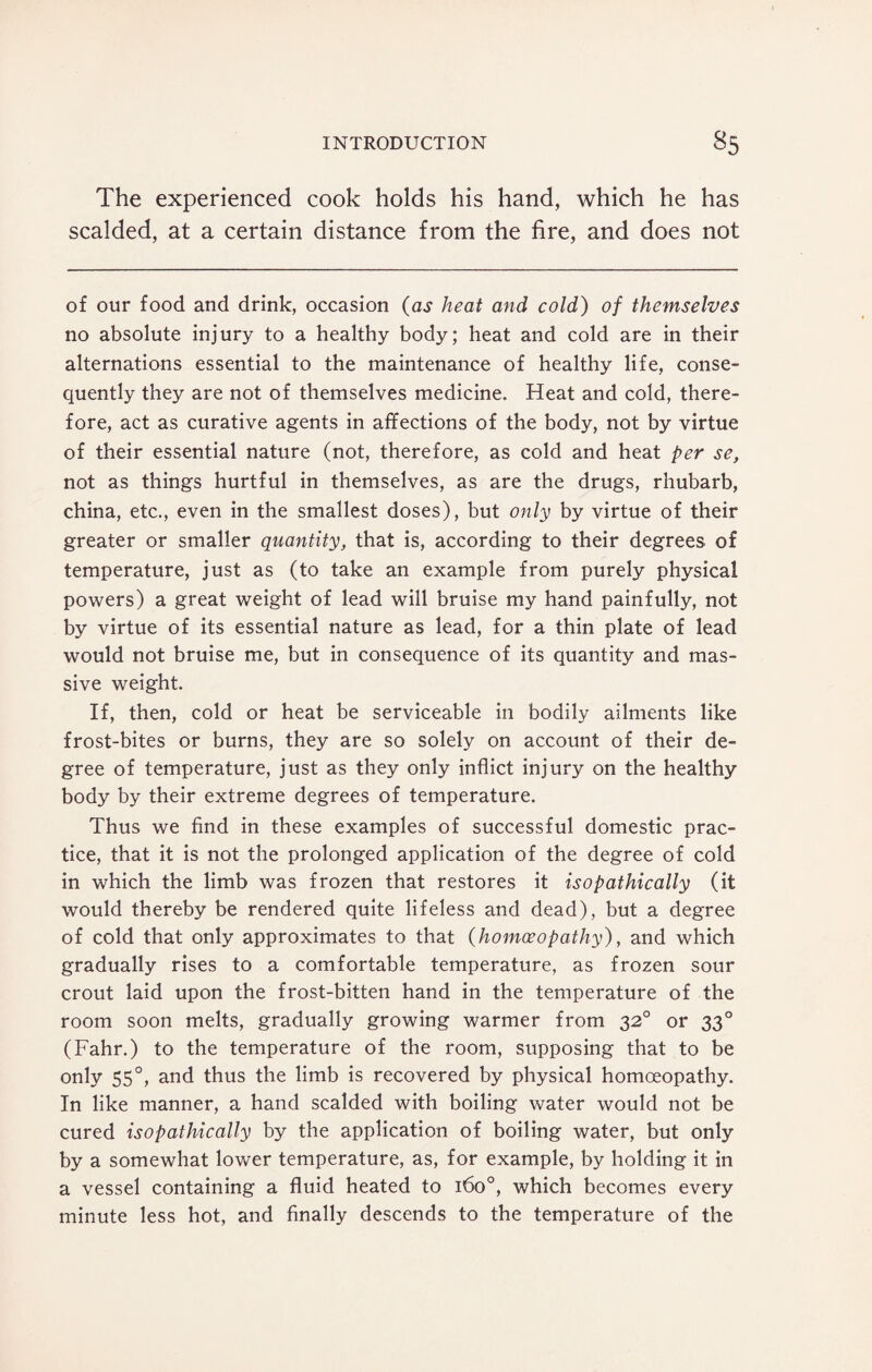 The experienced cook holds his hand, which he has scalded, at a certain distance from the fire, and does not of our food and drink, occasion (as heat and cold) of themselves no absolute injury to a healthy body; heat and cold are in their alternations essential to the maintenance of healthy life, conse¬ quently they are not of themselves medicine. Heat and cold, there¬ fore, act as curative agents in affections of the body, not by virtue of their essential nature (not, therefore, as cold and heat per se, not as things hurtful in themselves, as are the drugs, rhubarb, china, etc., even in the smallest doses), but only by virtue of their greater or smaller quantity, that is, according to their degrees of temperature, just as (to take an example from purely physical powers) a great weight of lead will bruise my hand painfully, not by virtue of its essential nature as lead, for a thin plate of lead would not bruise me, but in consequence of its quantity and mas¬ sive weight. If, then, cold or heat be serviceable in bodily ailments like frost-bites or burns, they are so solely on account of their de¬ gree of temperature, just as they only inflict injury on the healthy body by their extreme degrees of temperature. Thus we find in these examples of successful domestic prac¬ tice, that it is not the prolonged application of the degree of cold in which the limb was frozen that restores it isopathically (it would thereby be rendered quite lifeless and dead), but a degree of cold that only approximates to that (homoeopathy), and which gradually rises to a comfortable temperature, as frozen sour crout laid upon the frost-bitten hand in the temperature of the room soon melts, gradually growing warmer from 320 or 330 (Fahr.) to the temperature of the room, supposing that to be only 550, and thus the limb is recovered by physical homoeopathy. In like manner, a hand scalded with boiling water would not be cured isopathically by the application of boiling water, but only by a somewhat lower temperature, as, for example, by holding it in a vessel containing a fluid heated to 160°, which becomes every minute less hot, and finally descends to the temperature of the