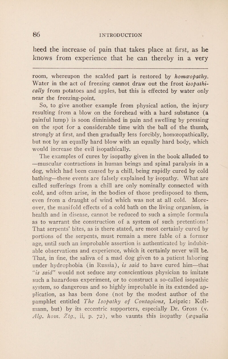 heed the increase of pain that takes place at first, as he knows from experience that he can thereby in a very room, whereupon the scalded part is restored by homoeopathy. Water in the act of freezing cannot draw out the frost isopathi- cally from potatoes and apples, but this is effected by water only near the freezing-point. So, to give another example from physical action, the injury resulting from a blow on the forehead with a hard substance (a painful lump) is soon diminished in pain and swelling by pressing on the spot for a considerable time with the ball of the thumb, strongly at first, and then gradually less forcibly, homceopathically, but not by an equally hard blow with an equally hard bod}q which would increase the evil isopathically. The examples of cures by isopathy given in the book alluded to —muscular contractions in human beings and spinal paralysis in a dog, which had been caused by a chill, being rapidly cured by cold bathing—these events are falsely explained by isopathy. What are called sufferings from a chill are only nominally connected with cold, and often arise, in the bodies of those predisposed to them, even from a draught of wind which was not at all cold. More¬ over, the manifold effects of a cold bath on the living organism, in health and in disease, cannot be reduced to such a simple formula as to warrant the construction of a system of such pretentions! That serpents’ bites, as is there stated, are most certainly cured by portions of the serpents, must remain a mere fable of a former age, until such an improbable assertion is authenticated by indubit¬ able observations and experience, which it certainly never will be. That, in fine, the saliva of a mad dog given to a patient laboring under hydrophobia (in Russia), is said to have cured him—that “is said” would not seduce any conscientious physician to imitate such a hazardous experiment, or to construct a so-called isopathic system, so dangerous and so highly improbable in its extended ap¬ plication, as has been done (not by the modest author of the pamphlet entitled The Isopathy of Contagions, Leipzic: Koll- mann, but) by its eccentric supporters, especially Dr. Gross (v. Alg. horn. Ztg., ii, p. 72), who vaunts this isopathy (cequalia