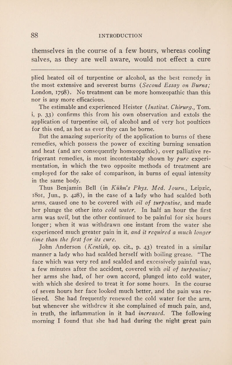 themselves in the course of a few hours, whereas cooling salves, as they are well aware, would not effect a cure plied heated oil of turpentine or alcohol, as the best remedy in the most extensive and severest burns (Second Essay on Burns; London, 1798). No treatment can be more homoeopathic than this nor is any more efficacious. The estimable and experienced Heister (Institut. Chirurg., Tom. i, P- 33) confirms this from his own observation and extols the application of turpentine oil, of alcohol and of very hot poultices for this end, as hot as ever they can be borne. But the amazing superiority of the application to burns of these remedies, which possess the power of exciting burning sensation and heat (and are consequently homoeopathic), over palliative re¬ frigerant remedies, is most incontestably shown by pure experi¬ mentation, in which the two opposite methods of treatment are employed for the sake of comparison, in burns of equal intensity in the same body. Thus Benjamin Bell (in Kuhn's Phys. Med. Journ., Leipzic, 1801, Jun., p. 428), in the case of a lady who had scalded both arms, caused one to be covered with oil of turpentine, and made her plunge the other into cold water. In half an hour the first arm was well, but the other continued to be painful for six hours longer; when it was withdrawn one instant from the water she experienced much greater pain in it, and it required a much longer time than the first for its cure. John Anderson (Kentish, op. cit., p. 43) treated in a similar manner a lady who had scalded herself with boiling grease. “The face which was very red and scalded and excessively painful was, a few minutes after the accident, covered with oil of turpentine; her arms she had, of her own accord, plunged into cold water, with which she desired to treat it for some hours. In the course of seven hours her face looked much better, and the pain was re¬ lieved. She had frequently renewed the cold water for the arm, but whenever she withdrew it she complained of much pain, and, in truth, the inflammation in it had increased. The following morning I found that she had had during the night great pain