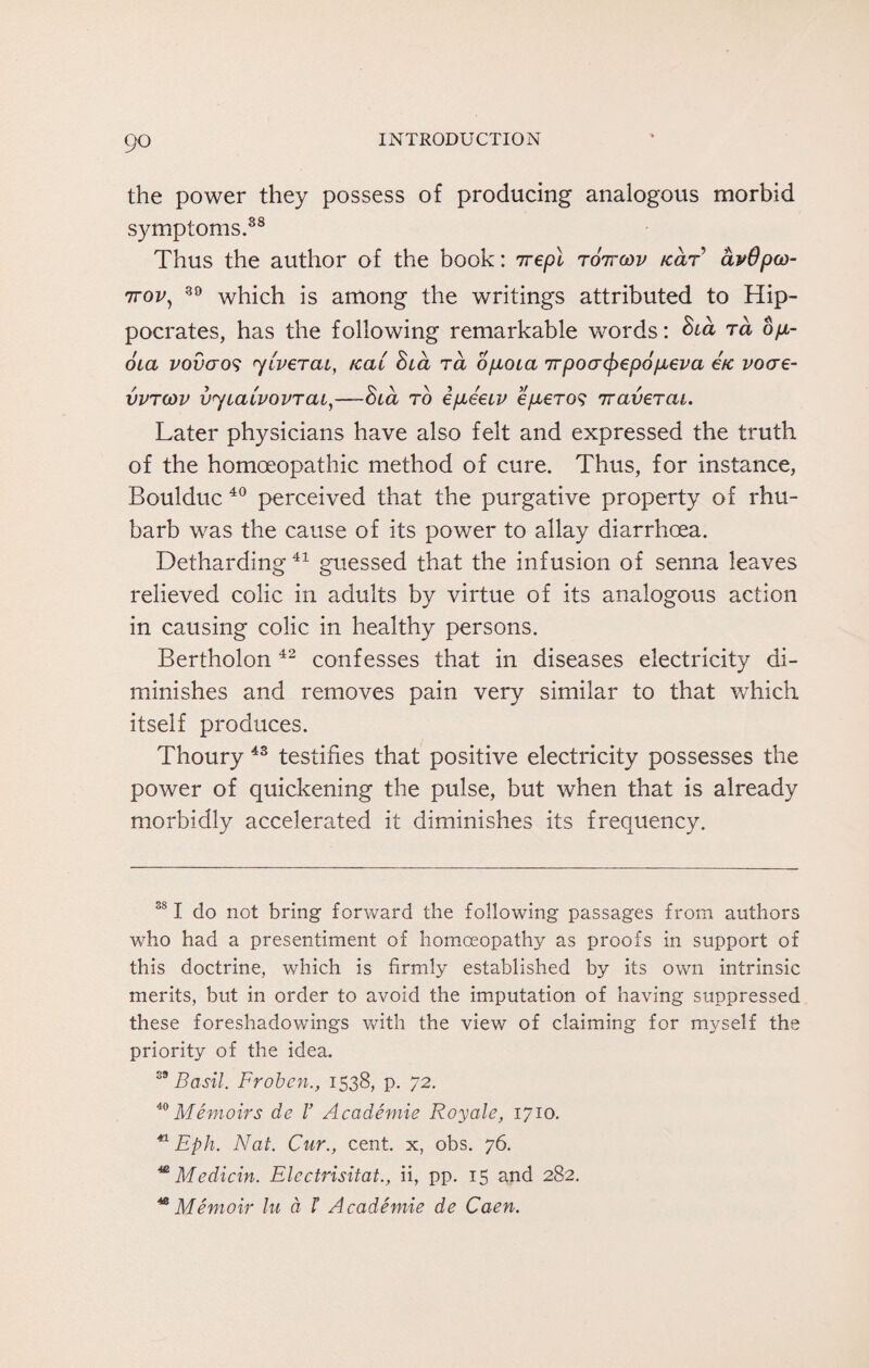 the power they possess of producing analogous morbid symptoms.38 Thus the author of the book: irepl tottcov /car avOpco- rjrov) 30 which is among the writings attributed to Hip¬ pocrates, has the following remarkable words: ta op- oia vovcros yLverai, teat hia ra opota irpocrcfrepopeva etc voae- vvtcov uycaivovTcu,—-Slcl to epeetv eperos iravercu. Later physicians have also felt and expressed the truth of the homoeopathic method of cure. Thus, for instance, Boulduc 40 perceived that the purgative property of rhu¬ barb was the cause of its power to allay diarrhoea. Detharding41 guessed that the infusion of senna leaves relieved colic in adults by virtue of its analogous action in causing colic in healthy persons. Bertholon 42 confesses that in diseases electricity di¬ minishes and removes pain very similar to that which, itself produces. Thoury 43 testifies that positive electricity possesses the power of quickening the pulse, but when that is already morbidly accelerated it diminishes its frequency. 381 do not bring forward the following passages from authors who had a presentiment of homoeopathy as proofs in support of this doctrine, which is firmly established by its own intrinsic merits, but in order to avoid the imputation of having suppressed these foreshadowings with the view of claiming for myself the priority of the idea. 39 Basil. Frobcn., 1538, p. 72. 40 Memoirs de V Academic Royale, 1710. 41 Eph. Nat. Cur., cent, x, obs. 76. * Medicin. Elcctrisitat., ii, pp. 15 and 282. * Memoir lu a t Academie de Caen.