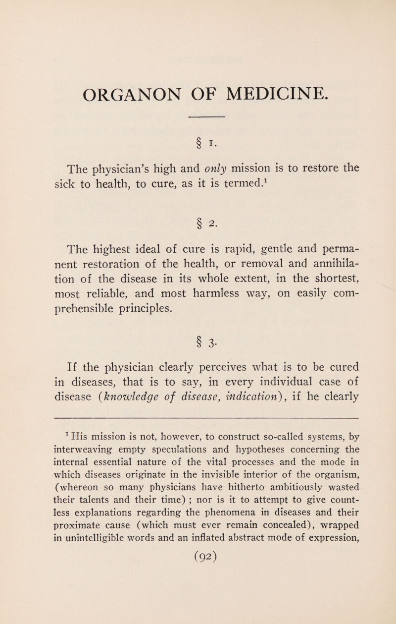 ORGANON OF MEDICINE. § I. The physician’s high and only mission is to restore the sick to health, to cure, as it is termed.1 S 2. The highest ideal of cure is rapid, gentle and perma¬ nent restoration of the health, or removal and annihila¬ tion of the disease in its whole extent, in the shortest, most reliable, and most harmless way, on easily com¬ prehensible principles. 8 3- If the physician clearly perceives what is to be cured in diseases, that is to say, in every individual case of disease (knowledge of disease, indication), if he clearly 1 His mission is not, however, to construct so-called systems, by interweaving empty speculations and hypotheses concerning the internal essential nature of the vital processes and the mode in which diseases originate in the invisible interior of the organism, (whereon so many physicians have hitherto ambitiously wasted their talents and their time) ; nor is it to attempt to give count¬ less explanations regarding the phenomena in diseases and their proximate cause (which must ever remain concealed), wrapped in unintelligible words and an inflated abstract mode of expression,
