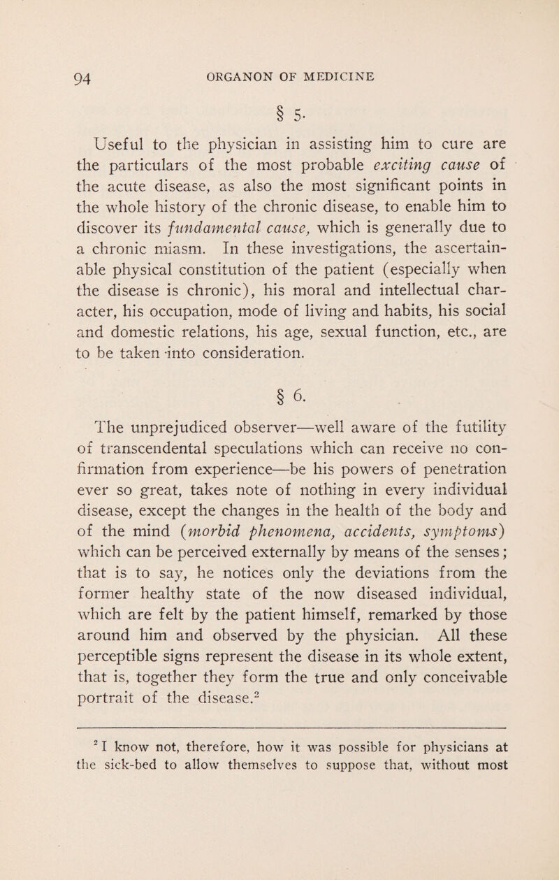 8 5- Useful to the physician in assisting him to cure are the particulars of the most probable exciting cause of the acute disease, as also the most significant points in the whole history of the chronic disease, to enable him to discover its fundamental cause, which is generally due to a chronic miasm. In these investigations, the ascertain¬ able physical constitution of the patient (especially when the disease is chronic), his moral and intellectual char¬ acter, his occupation, mode of living and habits, his social and domestic relations, his age, sexual function, etc., are to be taken -into consideration. § 6. The unprejudiced observer—well aware of the futility of transcendental speculations which can receive no con¬ firmation from experience—be his powers of penetration ever so great, takes note of nothing in every individual disease, except the changes in the health of the body and of the mind (morbid phenomena, accidents, symptoms) which can be perceived externally by means of the senses; that is to say, he notices only the deviations from the former healthy state of the now diseased individual, which are felt by the patient himself, remarked by those around him and observed by the physician. All these perceptible signs represent the disease in its whole extent, that is, together they form the true and only conceivable portrait of the disease.2 21 know not, therefore, how it was possible for physicians at the sick-bed to allow themselves to suppose that, without most