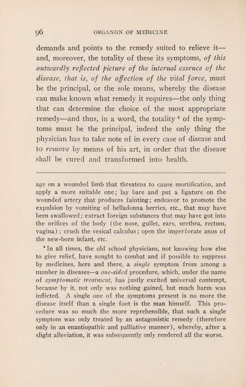 demands and points to the remedy suited to relieve it— and, moreover, the totality of these its symptoms, of this outzvardly reflected picture of the internal essence of the disease, that is, of the affection of the vital force, must be the principal, or the sole means, whereby the disease can make known what remedy it requires—the only thing that can determine the choice of the most appropriate remedy—and thus, in a word, the totality * * * 4 of the symp¬ toms must be the principal, indeed the only thing the physician has to take note of in every case of disease and to remove by means of his art, in order that the disease shall be cured and transformed into health. age on a wounded limb that threatens to cause mortification, and apply a more suitable one; lay bare and put a ligature on the wounded artery that produces fainting; endeavor to promote the expulsion by vomiting of belladonna berries, etc., that may have been swallowed; extract foreign substances that may have got into the orifices of the body (the nose, gullet, ears, urethra, rectum, vagina) ; crush the vesical calculus; open the imperforate anus of the new-born infant, etc. 4 In all times, the old school physicians, not knowing how else to give relief, have sought to combat and if possible to suppress by medicines, here and there, a single symptom from among a number in diseases—a one-sided procedure, which, under the name of symptomatic treatment, has justly excited universal contempt, because by it, not only was nothing gained, but much harm was inflicted. A single one of the symptoms present is no more the disease itself than a single foot is the man himself. This pro¬ cedure was so much the more reprehensible, that such a single symptom was only treated by an antagonistic remedy (therefore only in an enantiopathic and palliative manner), whereby, after a slight alleviation, it was subsequently only rendered all the worse.