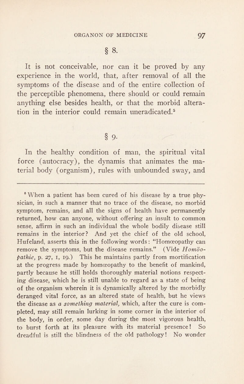 § 8. It is not conceivable, nor can it be proved by any experience in the world, that, after removal of all the symptoms of the disease and of the entire collection of the perceptible phenomena, there should or could remain anything else besides health, or that the morbid altera¬ tion in the interior could remain uneradicated.5 8 9- In the healthy condition of man, the spiritual vital force (autocracy), the dynamis that animates the ma¬ terial body (organism), rules with unbounded sway, and 6 When a patient has been cured of his disease by a true phy¬ sician, in such a manner that no trace of the disease, no morbid symptom, remains, and all the signs of health have permanently returned, how can anyone, without offering an insult to common sense, affirm in such an individual the whole bodily disease still remains in the interior? And yet the chief of the old school, Hufeland, asserts this in the following words: “Homoeopathy can remove the symptoms, but the disease remains.” (Vide Homoo- pathie, p. 27, 1, 19.) This he maintains partly from mortification at the progress made by homoeopathy to the benefit of mankind, partly because he still holds thoroughly material notions respect¬ ing disease, which he is still unable to regard as a state of being of the organism wherein it is dynamically altered by the morbidly deranged vital force, as an altered state of health, but he views the disease as a something material, which, after the cure is com¬ pleted, may still remain lurking in some corner in the interior of the body, in order, some day during the most vigorous health, to burst forth at its pleasure with its material presence! So dreadful is still the blindness of the old pathology! No wonder