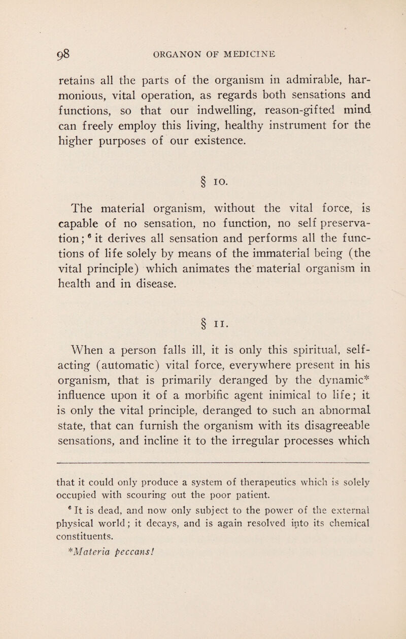 retains all the parts of the organism in admirable, har¬ monious, vital operation, as regards both sensations and functions, so that our indwelling, reason-gifted mind can freely employ this living, healthy instrument for the higher purposes of our existence. 8 IO- The material organism, without the vital force, is capable of no sensation, no function, no self preserva¬ tion;6 it derives all sensation and performs all the func¬ tions of life solely by means of the immaterial being (the vital principle) which animates the material organism in health and in disease. 8 IX- When a person falls ill, it is only this spiritual, self¬ acting (automatic) vital force, everywhere present in his organism, that is primarily deranged by the dynamic* * influence upon it of a morbific agent inimical to life; it is only the vital principle, deranged to such an abnormal state, that can furnish the organism with its disagreeable sensations, and incline it to the irregular processes which that it could only produce a system of therapeutics which is solely occupied with scouring out the poor patient. 6 It is dead, and now only subject to the power of the external physical world; it decays, and is again resolved into its chemical constituents. *Materia peccans!