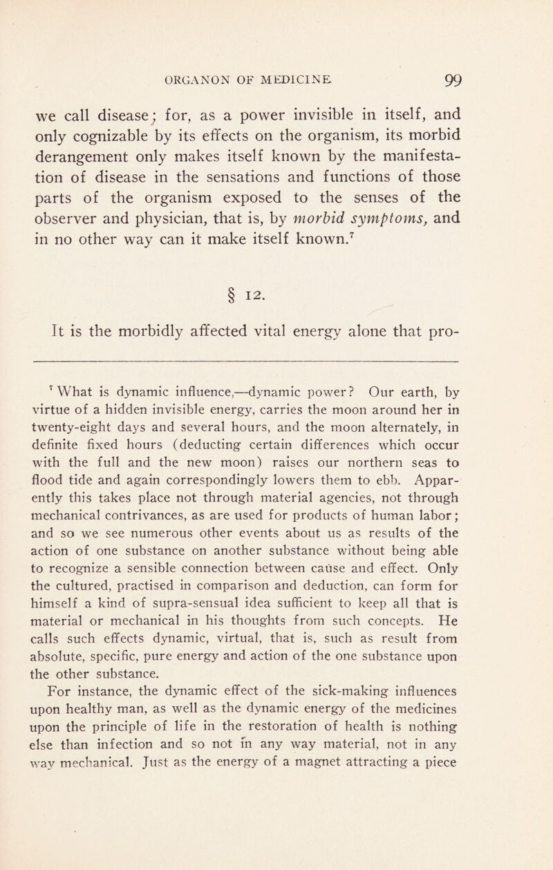 we call disease; for, as a power invisible in itself, and only cognizable by its effects on the organism, its morbid derangement only makes itself known by the manifesta¬ tion of disease in the sensations and functions of those parts of the organism exposed to the senses of the observer and physician, that is, by morbid symptoms, and in no other way can it make itself known.7 § I2* It is the morbidly affected vital energy alone that pro- 7 What is dynamic influence,—dynamic power? Our earth, by virtue of a hidden invisible energy, carries the moon around her in twenty-eight days and several hours, and the moon alternately, in definite fixed hours (deducting certain differences which occur with the full and the new moon) raises our northern seas to flood tide and again correspondingly lowers them to ebb. Appar¬ ently this takes place not through material agencies, not through mechanical contrivances, as are used for products of human labor; and so we see numerous other events about us as results of the action of one substance on another substance without being able to recognize a sensible connection between cause and effect. Only the cultured, practised in comparison and deduction, can form for himself a kind of supra-sensual idea sufficient to keep all that is material or mechanical in his thoughts from such concepts. He calls such effects dynamic, virtual, that is, such as result from absolute, specific, pure energy and action of the one substance upon the other substance. For instance, the dynamic effect of the sick-making influences upon healthy man, as well as the dynamic energy of the medicines upon the principle of life in the restoration of health is nothing else than infection and so not in any way material, not in any way mechanical. Just as the energy of a magnet attracting a piece
