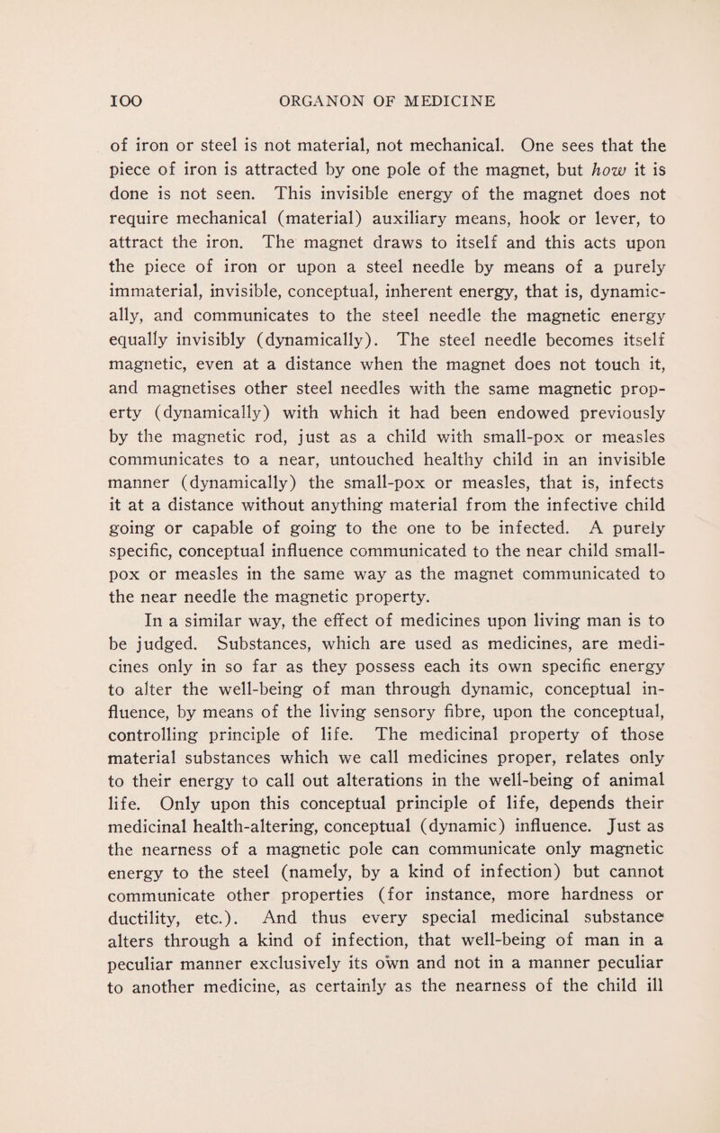 of iron or steel is not material, not mechanical. One sees that the piece of iron is attracted by one pole of the magnet, but how it is done is not seen. This invisible energy of the magnet does not require mechanical (material) auxiliary means, hook or lever, to attract the iron. The magnet draws to itself and this acts upon the piece of iron or upon a steel needle by means of a purely immaterial, invisible, conceptual, inherent energy, that is, dynamic¬ ally, and communicates to the steel needle the magnetic energy equally invisibly (dynamically). The steel needle becomes itself magnetic, even at a distance when the magnet does not touch it, and magnetises other steel needles with the same magnetic prop¬ erty (dynamically) with which it had been endowed previously by the magnetic rod, just as a child with small-pox or measles communicates to a near, untouched healthy child in an invisible manner (dynamically) the small-pox or measles, that is, infects it at a distance without anything material from the infective child going or capable of going to the one to be infected. A purely specific, conceptual influence communicated to the near child small¬ pox or measles in the same way as the magnet communicated to the near needle the magnetic property. In a similar way, the effect of medicines upon living man is to be judged. Substances, which are used as medicines, are medi¬ cines only in so far as they possess each its own specific energy to alter the well-being of man through dynamic, conceptual in¬ fluence, by means of the living sensory fibre, upon the conceptual, controlling principle of life. The medicinal property of those material substances which we call medicines proper, relates only to their energy to call out alterations in the well-being of animal life. Only upon this conceptual principle of life, depends their medicinal health-altering, conceptual (dynamic) influence. Just as the nearness of a magnetic pole can communicate only magnetic energy to the steel (namely, by a kind of infection) but cannot communicate other properties (for instance, more hardness or ductility, etc.). And thus every special medicinal substance alters through a kind of infection, that well-being of man in a peculiar manner exclusively its own and not in a manner peculiar to another medicine, as certainly as the nearness of the child ill